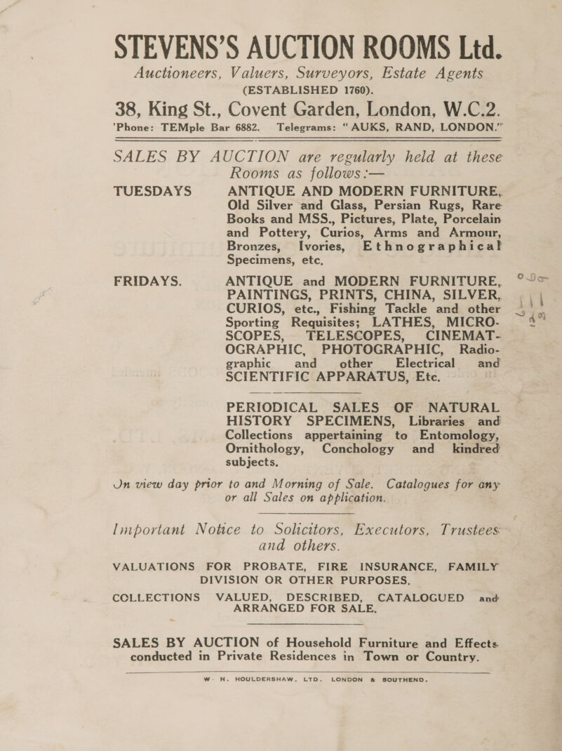 STEVENS’S AUCTION ROOMS Ltd. Auctioneers, Valuers, Surveyors, Estate Agents (ESTABLISHED 1760). 38, King St., Covent Garden, London, W.C.2. ’Phone: TEMple Bar 6882. Telegrams: “AUKS, RAND, LONDON.” SALES BY AUCTION ave regularly held at ie Rooms as follows :— TUESDAYS ANTIQUE AND MODERN FURNITURE, Old Silver and Glass, Persian Rugs, Rare Books and MSS., Pictures, Plate, Porcelain and Pottery, Curios, Arms and Armour, Bronzes, Ivories; Ethnographical Specimens, etc. FRIDAYS. ANTIQUE and MODERN FURNITURE, PAINTINGS, PRINTS, CHINA, SILVER, CURIOS, etc., Fishing Tackle and other Sporting Requisites; LATHES, MICRO- SCOPES, TELESCOPES, CINEMAT- OGRAPHIC, PHOTOGRAPHIC, Radio- graphic and other Blecirical and SCIENTIFIC APPARATUS, Ete. PERIODICAL SALES OF NATURAL HISTORY SPECIMENS, Libraries and Collections appertaining to Entomology, Ornithology, Conchology and_ kindred subjects. On view day prior to and Morning of Sale. Catalogues for any: or all Sales on application.  lutportant Notice to Solicitors, Executors, Trustees: and others. VALUATIONS FOR PROBATE, FIRE INSURANCE, FAMILY DIVISION OR OTHER PURPOSES. COLLECTIONS VALUED, DESCRIBED, CATALOGUED and ARRANGED FOR SALE. SALES BY AUCTION of Household Furniture and Effects conducted in Private Residences in Town or Country.    W- H. HOULDERSHAW, LTD. LONDON &amp; SOUTHEND.