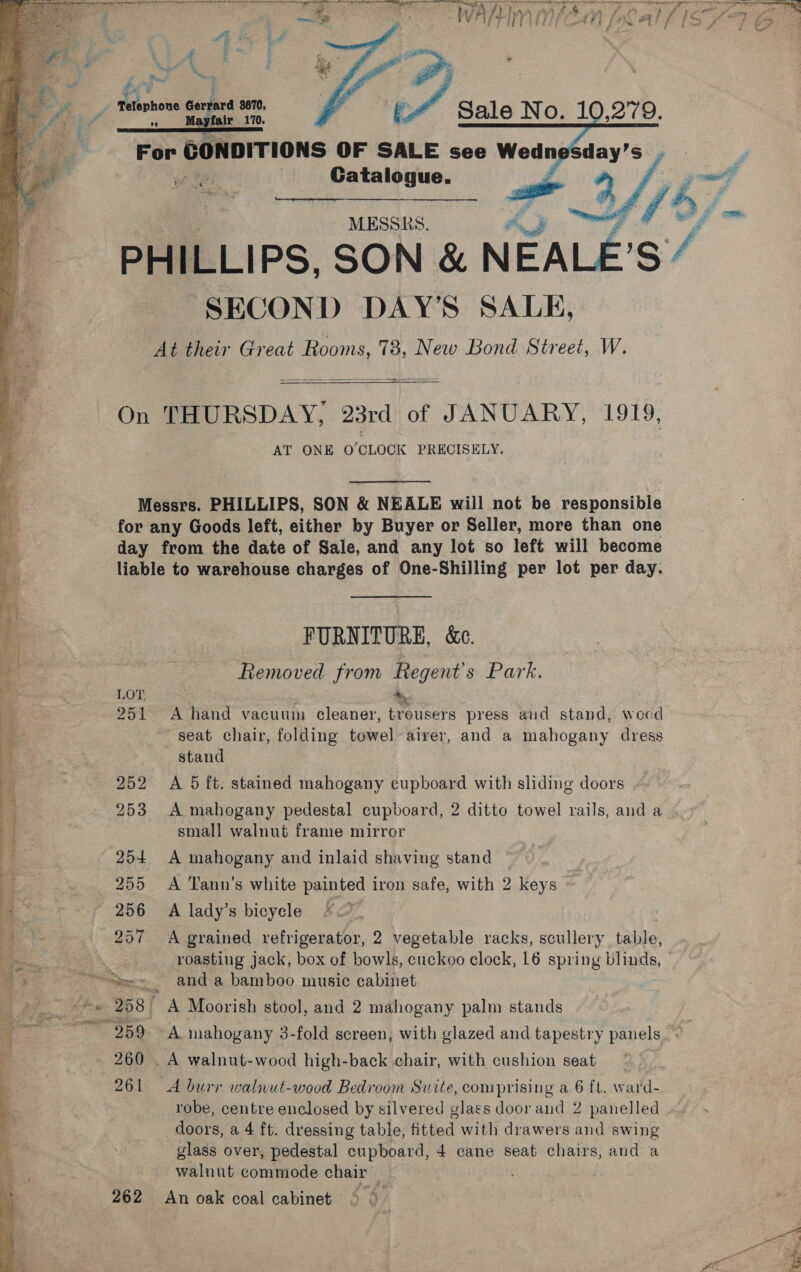  Telephone Gerrard 3670, + ae? 170, For CONDITIONS OF SALE see Wedn | MESSRS. | “e /% PHILLIPS, SON &amp; Soy ig / SECON D DAY'S SALE, At their Great Rooms, 78, New Bond Street, W.    On THURSDAY, “23rd 0 of JANUARY, 1919, AT ONE O'CLOCK PRECISELY.  Messrs. PHILLIPS, SON &amp; NEALE will not be responsible for any Goods left, either by Buyer or Seller, more than one day from the date of Sale, and any lot so left will become liable to warehouse charges of One-Shilling per lot per day. FURNITURE, &amp;c. Removed from Regent's Park. i LOT + , 251 A hand vacuum cleaner, treusers press and stand, wocd Mee seat chair, folding towel airer, and a mahogany dress ¥ stand y 252 A 5 ft. stained mahogany cupboard with sliding doors Bn ie 253 A mahogany pedestal cupboard, 2 ditto towel rails, and a ] small walnut frame mirror 7 254. A mahogany and inlaid shaving stand , | 3 7 255 A Tann’s white painted iron safe, with 2 keys ‘3 ~ 256 A lady’s bicycle F&lt; a De 257 A grained refrigerator, 2 vegetable racks, scullery tahle, ee | roasting jack, box of bowls, cuckoo clock, 16 spring blinds, a Se, anda bamboo music cabinet a e. ahe 208 ' A Moorish stool, and 2 mahogany palm stands ere ~ 259 A mahogany 3-fold screen, with glazed and tapestry panels. &lt; ‘ 260 . A walnut-wood high-back chair, with cushion seat 261 A burr walnut-wood Bedroom Suite, comprising a 6 ft. ward- robe, centre enclosed by silvered glass door and 2 panelled doors, a 4 ft. dressing table, fitted with drawers and swing glass over, pedestal cupboard, 4 cane seat chairs, and a walnut commode chair 262 An oak coal cabinet ° ©  