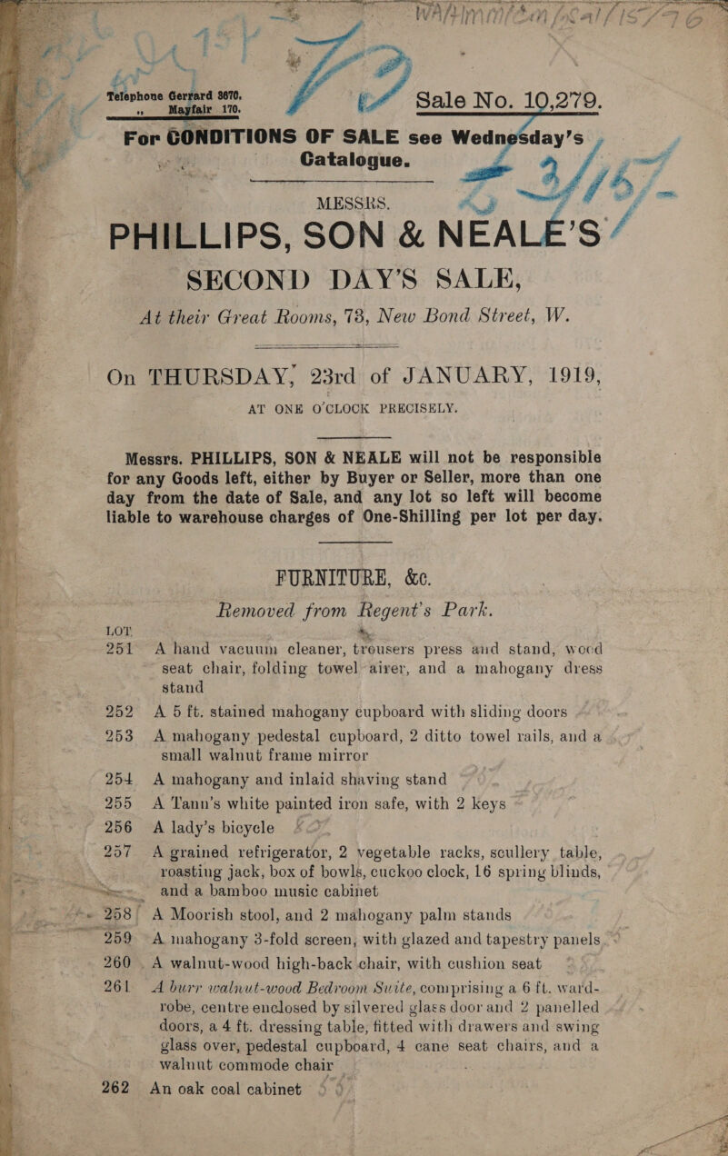  Telephone Gerrard 3670, + ae? 170, For CONDITIONS OF SALE see Wedn | MESSRS. | “e /% PHILLIPS, SON &amp; Soy ig / SECON D DAY'S SALE, At their Great Rooms, 78, New Bond Street, W.    On THURSDAY, “23rd 0 of JANUARY, 1919, AT ONE O'CLOCK PRECISELY.  Messrs. PHILLIPS, SON &amp; NEALE will not be responsible for any Goods left, either by Buyer or Seller, more than one day from the date of Sale, and any lot so left will become liable to warehouse charges of One-Shilling per lot per day. FURNITURE, &amp;c. Removed from Regent's Park. i LOT + , 251 A hand vacuum cleaner, treusers press and stand, wocd Mee seat chair, folding towel airer, and a mahogany dress ¥ stand y 252 A 5 ft. stained mahogany cupboard with sliding doors Bn ie 253 A mahogany pedestal cupboard, 2 ditto towel rails, and a ] small walnut frame mirror 7 254. A mahogany and inlaid shaving stand , | 3 7 255 A Tann’s white painted iron safe, with 2 keys ‘3 ~ 256 A lady’s bicycle F< a De 257 A grained refrigerator, 2 vegetable racks, scullery tahle, ee | roasting jack, box of bowls, cuckoo clock, 16 spring blinds, a Se, anda bamboo music cabinet a e. ahe 208 ' A Moorish stool, and 2 mahogany palm stands ere ~ 259 A mahogany 3-fold screen, with glazed and tapestry panels. < ‘ 260 . A walnut-wood high-back chair, with cushion seat 261 A burr walnut-wood Bedroom Suite, comprising a 6 ft. ward- robe, centre enclosed by silvered glass door and 2 panelled doors, a 4 ft. dressing table, fitted with drawers and swing glass over, pedestal cupboard, 4 cane seat chairs, and a walnut commode chair 262 An oak coal cabinet ° ©  