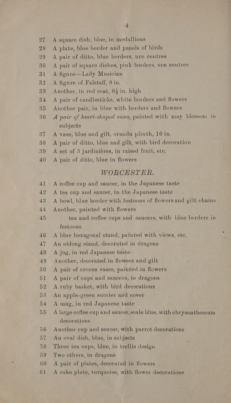 28 29 30 eo. 32 33 34 35 36 37 39 40 aS = 42 oe . or e Ww oT. SOOT ct - ot oe. Car wets oho OS te ee Ts ier) Dor On UCN COUCOe o&gt; o&gt; ek 4 A plate, blue border and panels of birds A pair of ditto, blue borders, urn centres A pair of square dishes, pink borders, urn centres A figure-—Lady Musician A figure of Falstaff, 8 in. Another, in red coat, 84 in. high A pair of candlesticks, white borders and flowers Another pair, in blue with borders and flowers A pair of heart-shaped vases, painted with may blossom im subjects A vase, blue and gilt, ormolu plinth, 10 in. A pair of ditto, blue and gilt, with bird decoration A set of 3 jardiniéres, in raised fruit, ete. A pair of ditto, blue in flowers WORCESTER. A coffee cup and saucer, in the Japanese taste A tea cup and saucer, in the Japanese taste A bowl, blue border with festoons of flowers and gilt chains Another, painted with flowers tea and coffee cups and saucers, with blue borders in festoons . A blue hexagonal stand, painted with views, ete. An oblong stand, decorated in dragons A jug, in red Japanese taste Another, decorated in flowers and gilt A pair of crocus vases, painted in flowers A pair of cups and saucers, in dragons A ruby basket, with bird decorations An apple-green sucrier and cover A mug, in red Japanese taste A large coffee cup and saucer, scale blue, with chrysanthemum decorations Another cup and saucer, with parrot decorations An oval dish, blue, in subjects Three tea cups, blue, in trellis design Two others, in dragons A pair of plates, decorated in flowers A cake plate, turquoise, with flower decorations