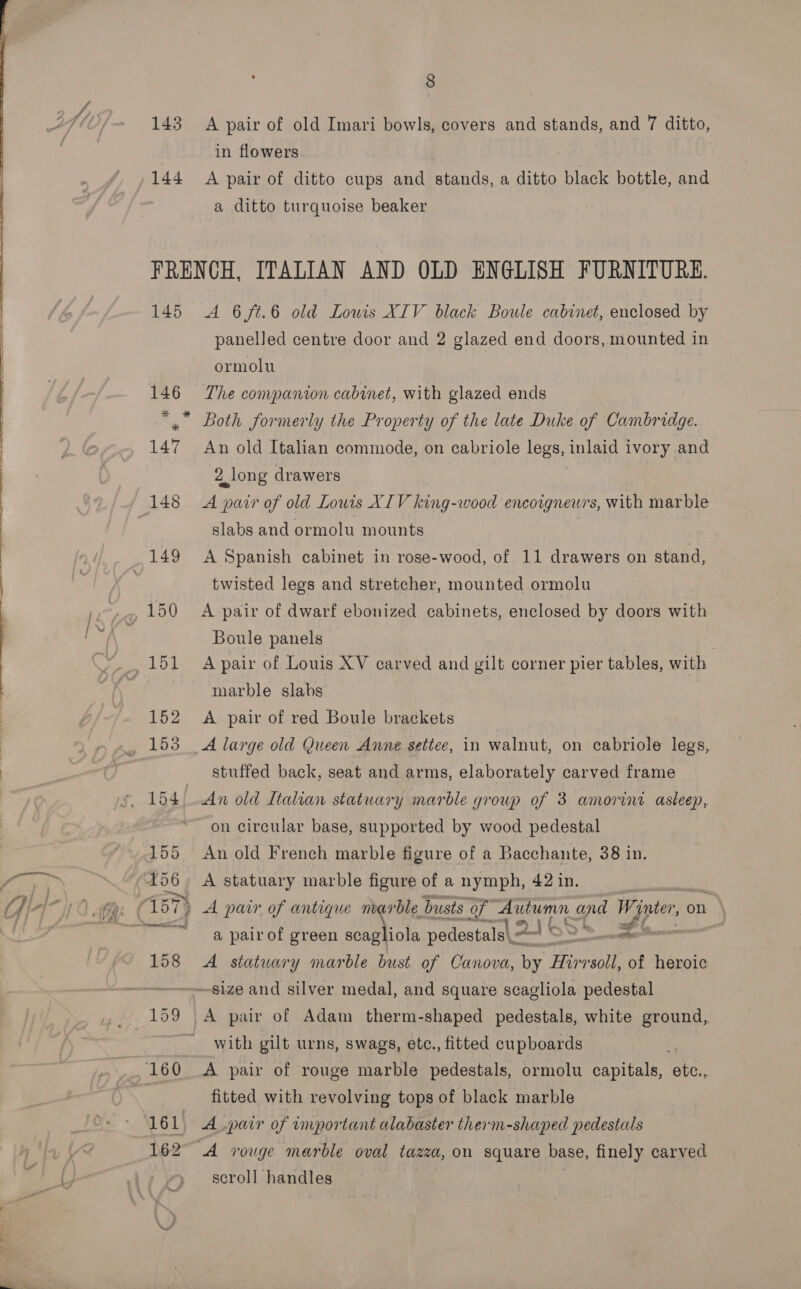  143 144 8 A pair of old Imari bowls, covers and stands, and 7 ditto, in flowers A pair of ditto cups and stands, a ditto black bottle, and a ditto turquoise beaker | 145 162 A 6ft.6 old Louis XIV black Boule cabinet, enclosed by panelled centre door and 2 glazed end doors, mounted in ormolu The companion cabinet, with glazed ends Both formerly the Property of the late Duke of Cambridge. An old Italian commode, on cabriole legs, inlaid ivory and 2 long drawers A pair of old Louis XIV king-wood encoignewrs, with marble slabs and ormolu mounts . A Spanish cabinet in rose-wood, of 11 drawers on stand, twisted legs and stretcher, mounted ormolu A pair of dwarf ebonized cabinets, enclosed by doors with Boule panels A pair of Louis XV carved and gilt corner pier tables, with marble slabs A pair of red Boule brackets A large old (ueen Anne settee, in walnut, on cabriole legs, stuffed back, seat and arms, elaborately carved frame on circular base, supported by wood pedestal An old French marble figure of a Bacchante, 38 in. A statuary marble figure of a nymph, 42 in. t.. * ~ me » A pair of antique marble busts of aD and Winter, on a pair of green a tia pedestals\ \ ast ee &lt; A statuary marble bust of Canova, by Hirrsoll, of heroic with gilt urns, swags, etc., fitted cupboards A pair of rouge marble pedestals, ormolu capitals, etc., fitted with revolving tops of black marble A pair of important alabaster therm-shaped pedestals scroll handles