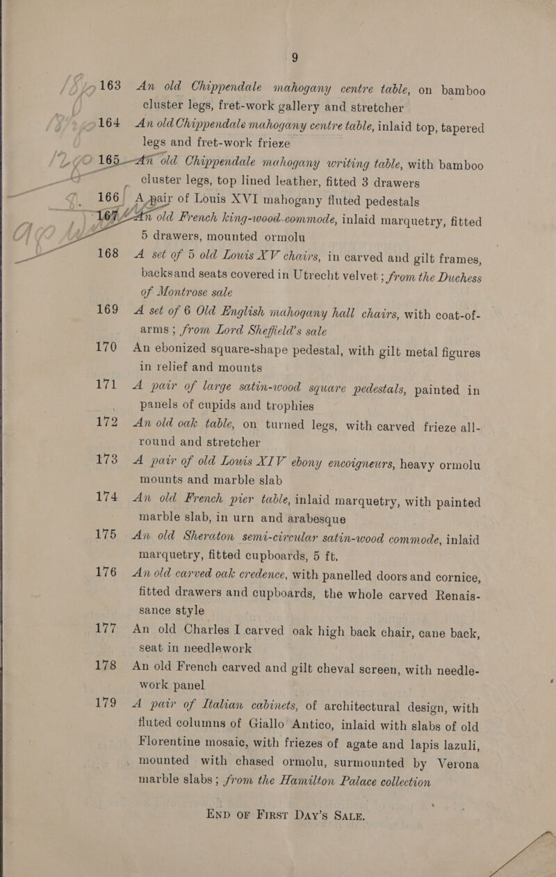  5164 An old Chippendale mahogany centre table, on bamboo cluster legs, fret-work gallery and stretcher An old Chippendale mahogany centre ‘table, inlaid top, tapered legs and fret-work frieze  169 170 gal 172 173 174 175 176 7. 178 179 cluster legs, top lined leather, fitted 3 drawers A Aair of Louis XVI mahogany fluted pedestals n old French king-wood-commode, inlaid mar quetry, fitted 5 drawers, mounted ormolu A set of 5 old Lowis XV chairs, in carved and gilt frames, backsand seats covered in Utrecht velvet ; Srom the Duchess of Montrose sale A set of 6 Old English mahogany hall chairs, with coat-of- arms ; from Lord Sheffield’s sale An ebonized square-shape pedestal, with gilt pet figures in relief and mounts A pair of large satin-wood square pedestals, painted in panels of cupids and trophies An old oak table, on turned legs, with carved frieze all- round and stretcher A pair of old Lowis XIV ebony encoigneurs, heavy ormolu mounts and marble slab An old French pier table, inlaid marquetry, with painted marble slab, in urn and arabesque An old Sheraton semi-circular satin-wood commode, inlaid marquetry, fitted cupboards, 5 ft. An old carved oak credence, with panelled doors and cornice, fitted drawers and cupboards, the whole carved Renais- sance style 5 An old Charles I carved oak high back chair, cane back, seat in needlework An old French carved and gilt cheval screen, with needle- work panel . A paw of Italian cabinets, of architectural design, with fluted columns of Giallo Antico, inlaid with slabs of old Florentine mosaic, with friezes of agate and lapis lazuli, marble slabs; from the Hamilton Palace collection Enp oF First Day’s SALE. Me