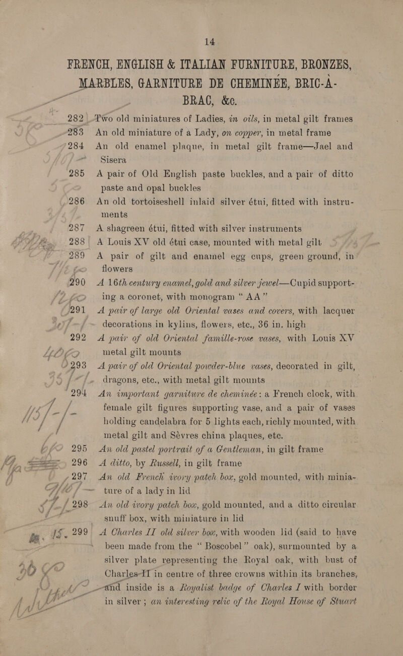 283 285 286 BRAG, &amp;e. Two old miniatures of Ladies, im oz/s, in metal gilt frames An old miniature of a Lady, on copper, in metal frame An old enamel plaque, in metal gilt frame—Jael and Sisera A pair of Old English paste buckles, and a pair of ditto paste and opal buckles An old tortoiseshell inlaid silver étui, fitted with instru- ments A shagreen étui, fitted with silver instruments A Louis XV old étui case, mounted with metal gilt A pair of gilf and enamel egg cups, green ground, in flowers A 16th century enamel, gold and silver jewel—Cupid ro ae ing a coronet, with monogram “ AA ” A pair of large old Oriental vases and covers, with lacquer decorations in kylins, flowers, ete., 36 in, high A paw of old Oriental famitle-rose vases, with Louis XV ; metal gilt mounts i A parr of old Ortental powder-blue vases, decorated in gilt, dragons, ete., with metal gilt mounts : An important garniture de cheminée: a French clock, with female gilt figures supporting vase, and a pair of vases holding candelabra for 5 lights each, richly mounted, with metal gilt and Sevres china plaques, ete. An old pastel portrait of a Gentleman, in gilt frame A ditto, by Russell, in gilt frame An old French ivory pateh box, gold mounted, with minia- ture of a lady in hd An old wory patch box, gold mounted, and a ditto circular snuff box, with miniature in lid been made from the “‘ Boscobel” oak), surmounted by a silver plate representing the Royal oak, with bust of Charles-II in centre of three crowns within its branches, in silver ; an interesting relic of the Royal House of Stuart