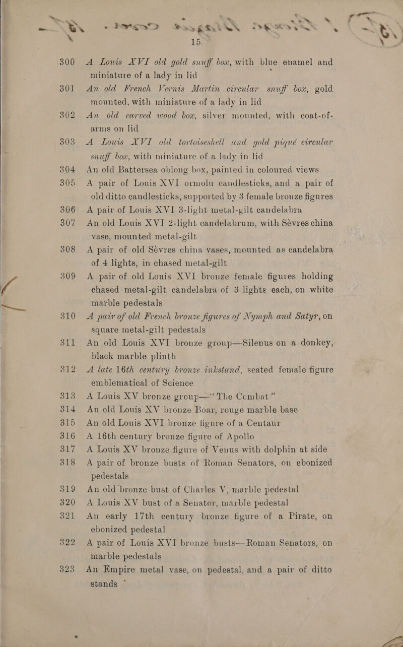  ie *  = * ” Fi ak he al a A Wp is q . . we % &amp; *&amp; a % ; a Ma, 15-¥ A Louis XVI old gold snuff box, with blue enamel and An old French Verns Martin circular snuff box, gold mounted, with miniature of a lady in lid An old carved wood box, silver mounted, with coat-of- arms on hd A Lows XVI old tortoiseshell and gold piqué corcular snuff box, with miniature of a lady in lid An old Battersea oblong box, painted in coloured views A pair of Louis XVI ormolu candlesticks, and a pair of old ditto candlesticks, supported by 3 female bronze figures A pair of Louis XVI 3-hyht metal-gilt candelabra An old Louis XVI 2-light candelabrum, with Sévres china vase, mounted metal-gilt A pair of old Sevres china vases, mounted as candelabra of 4 lights, in chased metal-gilt A pair of old Louis XVI bronze female figures maids chased metal-gilt candelabra of 3 lights each, on white marble pedestals A pair of old French bronze figures of Nymph and Satyr, on square metal-gilt pedestals An old Louis XVI bronze group—Silenus on a donkey, black marble plinth A late 16th century bronze inkstand, seated female figure emblematical of Science A Louis XV bronze group—“ The Combat ” An old Louis XV bronze Boar, rouge marble base An old Louis XVI bronze figure of a Centaur A 16th century bronze figure of Apollo A Louis XV bronze figure of Venus with dolphin at side A pair of bronze busts of Roman Senators, on ebonized pedestals An old bronze bust of Charles V, marble pedestal A Louis XV bust of a Senator, marble pedestal An early 17th century bronze figure of a Pirate, on ebonized pedestal A pair of Louis XVI bronze busts—Roman Senators, on marble pedestals An Empire metal vase, on pedestal, and a pair of ditto stands © 
