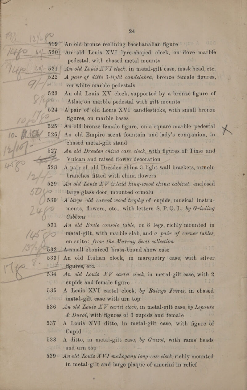  531 24 An old bronze reclining bacchanalian figure ‘An old Louis XVI lyre-shaped clock, on dove marble pedestal, with chased metal mounts 7 An old Lowis XVI clock, in metal-gilt case, mask head, ete. A parr of ditto 3-light candelabra, bronze female figures, on white marble pedestals An old Louis XV clock, supported by a bronze figure of Atlas,’on marble pedestal with gilt mounts figures, on marble bases An old Dresden china case clock, with figures of Time and Vulcan and raised flower decoration A pair of old Dresden china 3-light wall brackets, ormolu branches fitted with china flowers large glass door, mounted ormolu ments, flowers, etc., with letters S$. P.Q.L., by Grinling Gibbons | An old Boule console table, on § legs, richly mounted in metal-gilt, with marble slab, and a pair of corner tables, en suite; from the Murray Scott collection cupids and female figure A Louis XVI cartel clock, by Raingo Proves, in chased metal-gilt case with urn top An old Louis XV cartel clock, in metal-gilt case, by Lepaute &amp; Duwrot, with figures of 3 cupids and female A Louis XVI ditto, in metal-gilt case, with oes of Cupid . A ditto, in metal-gilt case, vg Guizot, with rams’ heads and urn top — | Anold Lowis XVI mahogany long-case clock, richly mounted in metal-gilt and large plaque of amorini in relief ®%