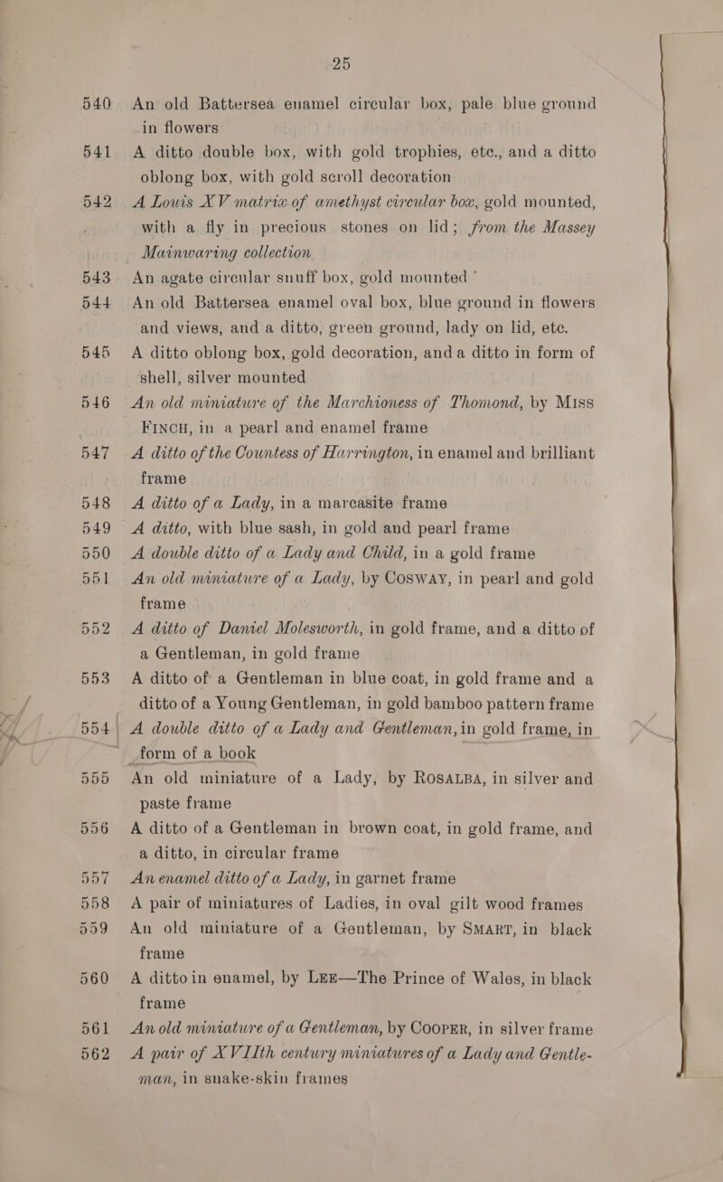 541 25 An old Battersea enamel circular box, pale blue ground in flowers : A ditto double box, with gold trophies, ete., and a ditto oblong box, with gold scroll decoration A Lows XV matria of amethyst circular box, gold mounted, with a fly in precious stones on lid; from the Massey Mainwaring collection. An agate circular snuff box, gold mounted ° and views, and a ditto, green ground, lady on lid, ete. A ditto oblong box, gold decoration, anda ditto in form of An old miniature of the Marchioness of Thomond, by Miss FINCH, in a pearl and enamel frame 3 A ditto of the Countess of Harrington, in enamel and brilliant frame A ditto of a Lady, in a marcasite frame A ditto, with blue sash, in gold and pearl frame A double ditto of a Lady and Child, in a gold frame An old mimature of a Lady, by COSWAY, in pearl and gold frame A ditto of Daniel Molesworth, in gold frame, and a ditto of a Gentleman, in gold frame A ditto of a Gentleman in blue coat, in gold frame and a ditto of a Young Gentleman, in gold bamboo pattern frame An old miniature of a Lady, by Rosa.sa, in silver and paste frame A ditto of a Gentleman in brown coat, in gold frame, and a ditto, in circular frame An enamel ditto of a Lady, in garnet frame A pair of miniatures of Ladies, in oval gilt wood frames An old miniature of a Gentleman, by Smart, in black frame A dittoin enamel, by Leze—The Prince of Wales, in black frame An old miniature of a Gentleman, by CoopER, in silver frame A pair of XVIIth century miniatures of a Lady and Gentle- man, in snake-skin frames 