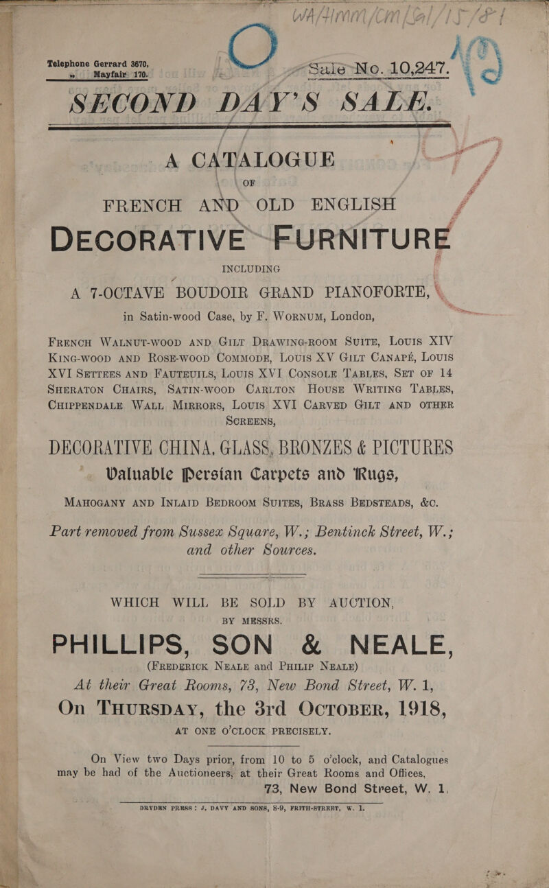     — WAAIM pia | hii ee Magra 3 : - SBIGNo..10,247. % a ~ SECOND DAY S SADE. A CA DALO GUE qa / FRENCH AND OLD ENGLISH / DECORATIVE&gt; FURNITURE INCLUDING A 7-OCTAVE “BOUDOIR GRAND PIANOFORTE, | in Satin-wood Case, by F. Wornum, London, FRENCH WALNUT-WOOD AND GILT DRAWING-ROOM SuITE, Louis XIV KING-woop AND RosE-woop Commopgz, Louis XV GitT Canapk, Louis XVI SETTEES AND FAUTEUILS, Louis XVI ConSoLE TABLES, SET OF 14 SHERATON CHAIRS, SATIN-WooD CARLTON House WRITING TABLES, CHIPPENDALE WALL Mirrors, Louis XVI CARVED GILT AND OTHER SCREENS, DECORATIVE CHINA, GLASS, BRONZES &amp; PICTURES ~ Valuable Persian Carpets and Rugs, MAHOGANY AND INLAID BEDROOM SuiTES, BRASS BEDSTEADS, &amp;C. Part removed from Sussex Square, W.; Bentinck Street, W.; and other Sources. ee,  WHICH WILL BE SOLD BY AUCTION, BY MESSRS. PHILLIPS, SON &amp; NEALE, (FREDERICK NEALE and PuiLip NEALE) At their Great Rooms, 73, New Bond Street, W. 1, On THURSDAY, the 38rd OcToBER, 1918, AT ONE O'CLOCK PRECISELY. On View two Days prior, from 10 to 5 o’clock, and Catalogues may be had of the Auctioneers, at their Great Rooms and Offices, 73, New Bond Street, W. 1,  