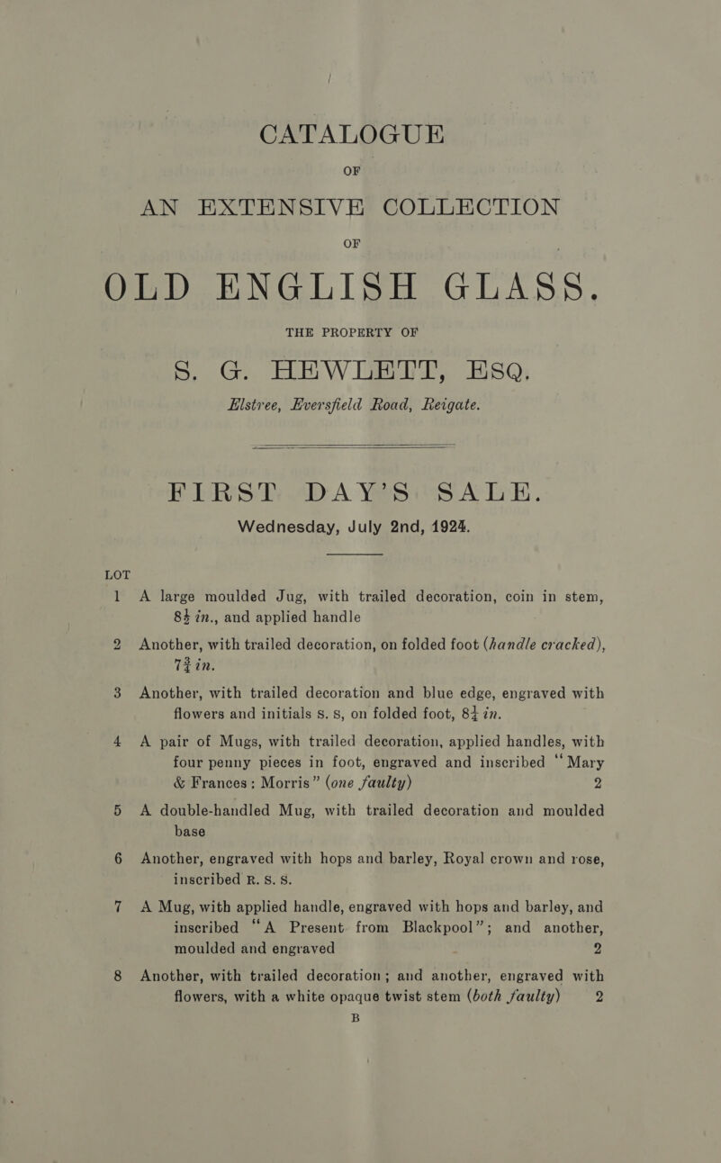 OF AN EXTENSIVE COLLECTION OF LOT 1 bo THE PROPERTY OF Ss, G. HEWLETT, ESQ, Elstree, Hversfield Road, Reigate.   FIRST DAY'S: SALE. Wednesday, July 2nd, 1924.  A large moulded Jug, with trailed decoration, coin in stem, 84 in., and applied handle Another, with trailed decoration, on folded foot (handle cracked), Tein. Another, with trailed decoration and blue edge, engraved with flowers and initials Ss. 8, on folded foot, 84 in. A pair of Mugs, with trailed decoration, applied handles, with four penny pieces in foot, engraved and inscribed “ Mary &amp; Frances: Morris” (one faulty) 2 A double-handled Mug, with trailed decoration and moulded base Another, engraved with hops and barley, Royal crown and rose, inscribed R. S. 8. A Mug, with applied handle, engraved with hops and barley, and inscribed “A Present from Blackpool”; and another, moulded and engraved 2 Another, with trailed decoration; and another, engraved with flowers, with a white opaque twist stem (both faulty) 2 B