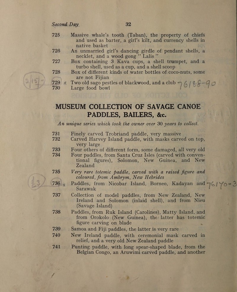 725 726 727 728 729 730 Massive whale’s tooth (Taban), the property of chiefs and used as barter, a girl’s kilt, and currency shells in native basket An unmarried girl’s dancing girdle of pendant shells, a necklet, and a wood gong “ Lalis ”’ Box containing 3 Kava cups, a shell trumpet, and a turbo shell, used as a cup, and a shell scoop Box of different kinds of water bottles of coco-nuts, some are not Fijian Re Large food bowl PADDLES, BAILERS, &amp;c. 731 732 733 734 735 737 738 739 740 741 Finely carved Trobriand paddle, very massive Carved Harvey Island paddle, with masks carved on top, very large Four others of different form, some damaged, all very old Four paddles, from Santa Cruz Isles (carved with conven- tional figures), Solomon, New Guinea, and New Zealand Very rare totemic paddle, carved with a raised figure and coloured, from Ambrym, New Hebrides Paddles, from Nicobar Island, Borneo, Kadayan and Sarawak Collection of model paddles, from New Zealand, New Ireland and Solomon (inlaid shell), and from Nieu (Savage Island) ie Paddles, from Ruk Island (Carolines), Matty Island, and from Orokolo (New Guinea), the! latter has totemic figure carving on blade Samoa and Fiji paddles, the latter is very rare New Ireland paddle, with ceremonial mask carved in relief, and a very old New Zealand paddle Punting paddle, with long spear-shaped blade, from the Belgian Congo, an Aruwimi carved paddle, and another we Te1Yo=3  