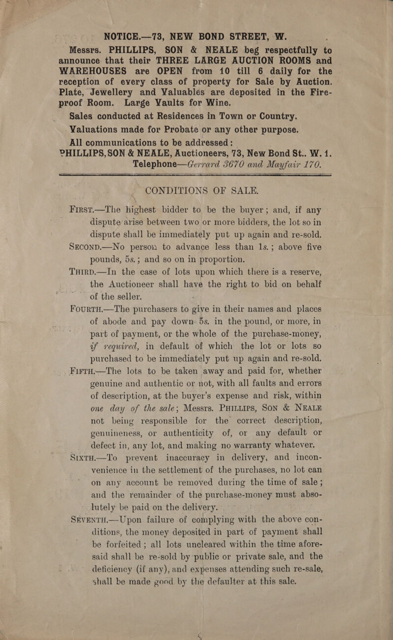 Messrs. PHILLIPS, SON &amp; NEALE beg respectfully to announce that their THREE LARGE AUCTION ROOMS and WAREHOUSES are OPEN from 10 till 6 daily for the reception of eyery class of property for Sale by Auction. Plate, Jewellery and Valuables are deposited in the Fire- proof Room. Large Vaults for Wine. Sales conducted at Residences in Town or Country. Valuations made for Probate or any other purpose. All communications to be addressed: — PHILLIPS, SON &amp; NEALE, Auctioneers, 73, New Bond St.. W. 1. Telephone—Gerrard 3670 and Mayfair 170.    First.—The highest bidder to be the buyer; and, if any ; dispute arise between two or more bidders, the lot so in dispute shall be immediately put up again and re-sold. SECOND.—No person to advance less than 1s.; above five pounds, 5s.; and so on in proportion. THirRD.—In the case of lots upon which there is a reserve, the Auctioneer shall have the right to bid on behalf of the seller. FourtH.—The purchasers to give in their names and places of abode and pay down 5s. in the pound, or more, in part of payment, or the whole of the purchase-money, of required, in default of which the lot or lots so purchased to be immediately put up again and re-sold. _Firtu.—tThe lots to be taken away and paid for, whether genuine and authentic or not, with all faults and errors of description, at the buyer’s expense and risk, within one day of the sale; Messrs. PHituips, SoN &amp; NEALE not being responsible for the correct description, genuineness, or authenticity of, or any default or defect in, any lot, and making no warranty whatever. SixtH.—To prevent inaccuracy in delivery, and incon- venience in the settlement of the purchases, no lot can on any account be removed during the time of sale ; and the remainder of the purchase-money must abso- lutely be paid on the delivery. SEVENTH.—Upon failure of complying with the above con- ditions, the money deposited in part of payment shall be forfeited; all lots uncleared within the time afore- said shall be re-sold by public or private sale, and the deticiency (if any), and expenses attending such re-sale, shall be made good by the defaulter at this sale.