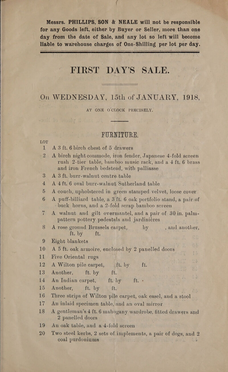     Messrs. PHILLIPS, SON &amp; NEALE will not be responsible for any Goods left, either by Buyer or Seller, more than one day from the date of Sale, and any lot so left will become liable to warehouse charges of One-Shilling per lot per day.    FIRST DAY’S SALE.   On WEDNESDAY, 15th of JANUARY, 1918, } A’ ONE O'CLOCK PRECISELY. FURNITURE. O 1 A 3 ft. 6 birch chest of 5 drawers , 2 &lt;A birch night commode, iron fender, Japanese 4-fold screen rush 2-tier table, bamboo music rack, and a 4 ft. 6 brass and iron French bedstead, with palliaase 3 A 3ft. burr-walnut centre table 4 A4ft.6 oval burr-walnut Sutherland table 5 A couch, upholstered in green stamped velvet, loose cover 6 A puff-billiard table, a 3 ft. 6 oak portfolio stand, a pair of -buck horns, and a 2-fold scrap bamboo sereen 7 A walnut and gilt overmantel, and a pair of 30 in. palm- pattern pottery pedestals and jardinieres : , 8 &lt;A rose ground Brussels carpet, by , and another, ft. by Ve 9 Hight blankets 10 A 5d ft. oak armoire, enclosed by 2 panelled doors 11 Five Oriental rugs 12 A Wilton pile carpet, ft. by ft. 13 Another, ft. by ft. . 14 An Indian carpet, ft. by ft. 15 Another, ft. by ft. 16 Three strips of Wilton pile carpet, oak easel, and a stool 17 An inlaid specimen table, and an oval mirror 3 18 A gentleman’s 4 ft. 6 mahogany wardrobe, fitted drawers and 2 panelled doors 19 An oak table, and a 4-fold screen coal purdoniums es or’