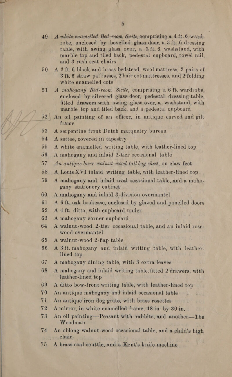   49 50 72 5 A white enamelled. Bed-room Suite, comprising a 4,{t. 6 ward- robe, enclosed by bevelled glass door, a 3 ft. 6 dressing table, with swing glass over, a 3ft.6 washstand, with marble top and tiled back, pedestal cupboard, towel rail, and 3 rush seat chairs A 3 ft. 6 black and brass bedstead, wool mattress, 2 pairs of 3 ft. 6 straw palliasses, 2 hair cot mattresses, and 2 folding white enamelled cots A mahogany Bed-room Suse, comprising a 6 ft. wardrobe, enclosed hy silvered glass door, pedestal dressing table, fitted drawers with swing glass over, a. washstand, with ~ marble top and tiled back, and a pedestal cupboard An oil painting of an officer, in antique carved and gilt frame A serpentine front Dutch marquetry bureau A settee, covered in tapestry A white enamelled writing table, with leather-lined top A mahogany and inlaid 2-tier occasional table An antique burr-walnut-wood tall boy chest, on claw feet A Louis XVI inlaid writing table, with leather-lined top A mahogany and inlaid oval occasional table, and a maho- gany stationery cabinet A mahogany and inlaid 3-division overmantel A 6 ft. oak bookcase, enclosed by glazed and panelled doors A 4 ft. ditto, with cupboard under | A mahogany corner cupboard A walnut-wood 2-tier occasional table, and an inlaid rose- wood overmantel A walnut-wood 2-flap table A 3ft. mahogany and inlaid writing table, with leather- lined top A mahogany dining table, with 3 extra leaves A mahogany and inlaid writing table, fitted 2 drawers, with leather-lined top A ditto bow-front writing table, with leather-lined top An antique mahogany and inlaid occasional table An antique iron dog grate, with brass rosettes A mirror, in white enamelled frame, 48 in. by 30 in. An oil page ee sant with rabbits, and another—The Woodman An oblong walnut-wood occasional table, and a child’s high Chat o43 A brass coal seuttle, and a Kent’s knife machine