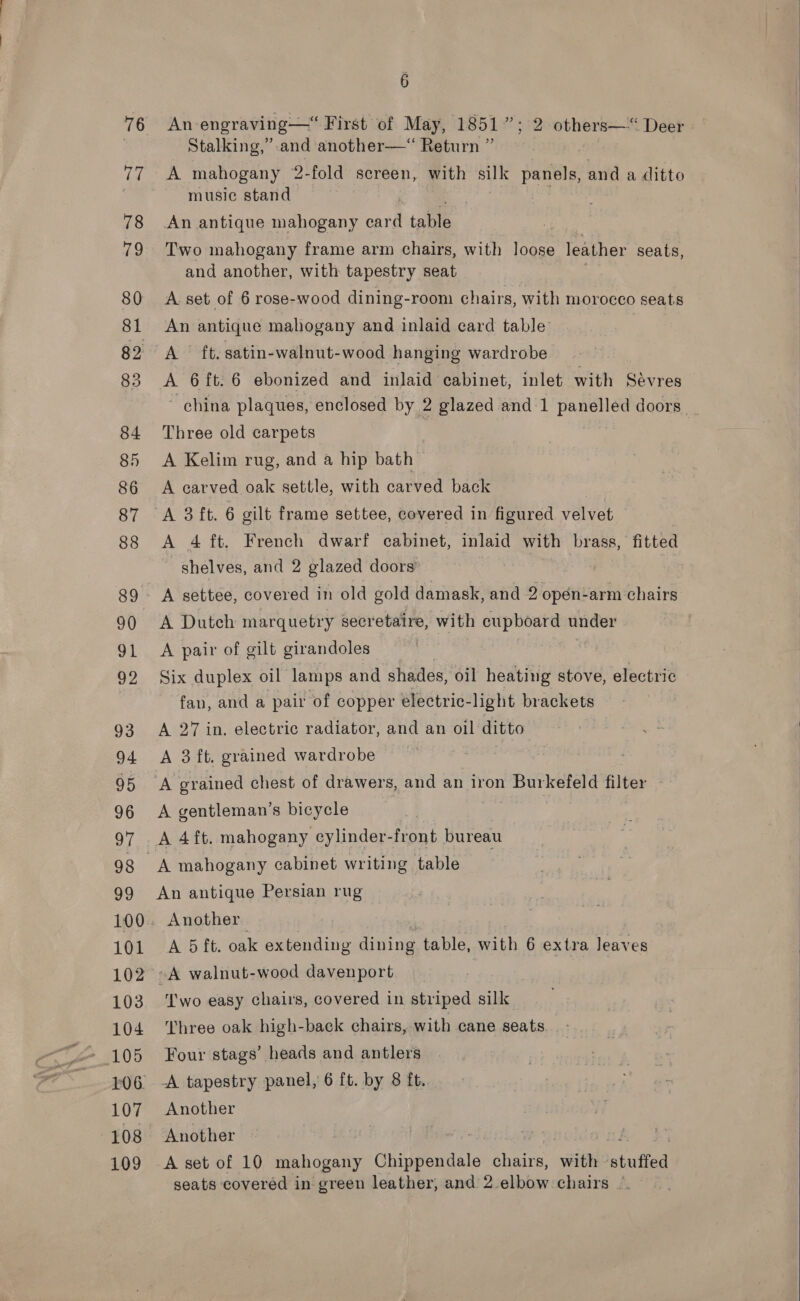 101 103 104 105 107 108 109 6 An-engraving—“ First of May, 1851”; 2 others— Deer Stalking,” and another—“ Return ” 3 A mahogany 2-fold screen, with silk panels, and a ditto music stand i | | An antique mahogany card table Two mahogany frame arm chairs, with loose leather seats, and another, with tapestry seat 7 A. set of 6 rose-wood dining-room chairs, with morocco seats An antique mahogany and inlaid card table A ft. satin-walnut-wood hanging wardrobe A 6{t.6 ebonized and inlaid cabinet, inlet with Sévres ’ china plaques, enclosed by 2 glazed and 1 Bi laa doors Three old carpets | A Kelim rug, and a hip bath | A carved oak settle, with carved back A 4 ft. French dwarf cabinet, inlaid with brass, fitted shelves, and 2 glazed doors A settee, covered in old gold damask, and 2 opén-arm chairs A Dutch marquetry secretaire, with cupboard under A pair of gilt girandoles 3 Six duplex oil lamps and shades, oil heating stove, electric fan, and a pair of copper electric-light brackets A 27 in. electric radiator, and an oil ditto A 3 ft. grained wardrobe A grained chest of drawers, and an iron Burkefeld filter A gentleman’s bicycle A 4ft. mahogany cylinder- front bureau An antique Persian rug Another A 5 ft. oak extending dining table, with 6 extra leaves A walnut-wood davenport Two easy chairs, covered in striped silk Three oak high-back chairs, with cane seats Four stags’ heads and antlers A tapestry panel, 6 ft. by 8 ft. Another Another A set of 10 Panos Chippendale chairs, wie: stuffed seats covered in green leather, and 2.elbow chairs |  