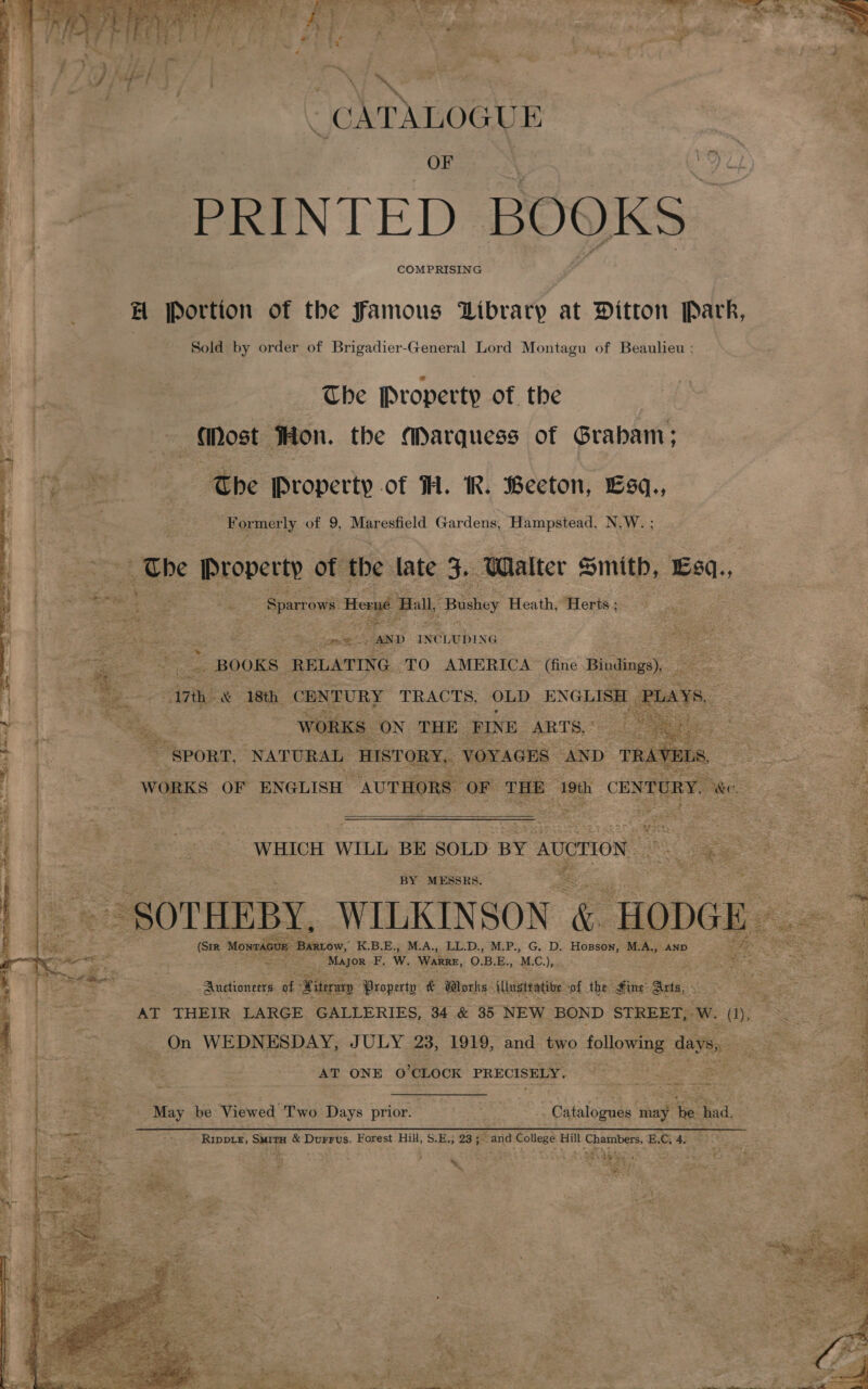  - CATALOGUE ‘ i.  }| + PRINTED BOOKS H Portion of the Famous Library at Ditton Park, Sold by order of Brigadier-General Lord Montagu of Beaulieu : | deol The Property of the Gost Hon. the Marquess of Graham; Peo cae : ‘The Property of TH. IR. Beeton, Esq., Formerly of 9, Maresfield Gardens, Hilmparaad, N.W.; :. aa Ube Property of the late Si ‘Walter smith, Esa, ¥ £ a ek: fe Sparrows era Ball, “Bushey Heath, ‘Herts ;         i pists as te; oe - AND INCLUDING ay . ee a _ BOOKS RELATING ‘TO AMERICA (fine Bindings) Es a7 &amp; 18th CENTURY TRACTS, OLD ENGLISH ke og    agree re  ae WHICH WILL BE SOLD BY AUCTION ae ae 2 oe aS ae BY MESSRS. % ie ee ie : = ~ SOTHEBY, WILKINSON &amp; Hobe se GUE BARLow, ate M.A., LL.D., M.P., G. D. Hosson, ies AND ‘ See ¥ Major F, | WARRE, OBE., MC), + Auctioneers of Kiterary i: &amp; Works - illusttatibe. ‘of the Fine’ Sxts,. AT THEIR LARGE GALLERIES, 34 &amp; 35 NEW BOND STREET, ow. On WEDNESDAY, JULY 23, 1919, and two pads ge — AT ONE O'CLOCK PRECISELY.  ee ed F May be Viewed “Two Days prior. | re “ Calbiban may be had. Binet ae &amp; Dorrvs. Forest Hil, S.E.; 23 ;~ rane a College Hill A erie E.C, 4, aaa ‘ ; ; % Seg Peal ee 4 o rs £ 23 sxe : a fs et “a 