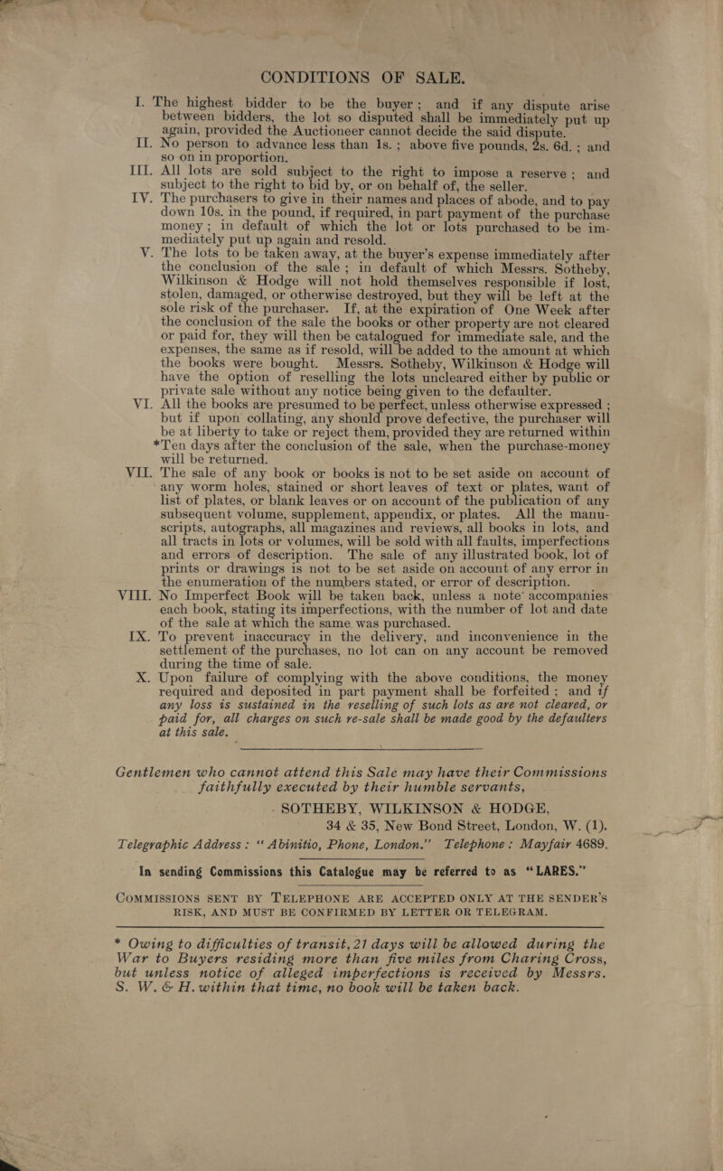 CONDITIONS OF SALE. I. The highest bidder to be the buyer; and if any dispute arise between bidders, the lot so disputed shall be immediately put up again, provided the Auctioneer cannot decide the said dispute. . II. No person to advance less than 1s. ; above five pounds, 2s. 6d. ; and so on in proportion. Ill. All lots are sold subject to the right to impose a reserve; and subject to the right to bid by, or on behalf of, the seller. IY. The purchasers to give in their names and places of abode, and to pay down 10s. in the pound, if required, in part payment of the purchase money; in default of which the lot or lots purchased to be im- mediately put up again and resold. V. The lots to be taken ah at the buyer’s expense immediately after the conclusion of the sale; in default of which Messrs. Sotheby, Wilkinson &amp; Hodge will not hold themselves responsible if lost, stolen, damaged, or otherwise destroyed, but they will be left at the sole risk of the purchaser. If, at the expiration of One Week after the conclusion of the sale the books or other property are not cleared or paid for, they will then be catalogued for immediate sale, and the expenses, the same as if resold, will be added to the amount at which the books were bought. Messrs. Sotheby, Wilkinson &amp; Hodge will have the option of reselling the lots uncleared either by public or private sale without any notice being given to the defaulter. VI. All the books are presumed to be perfect, unless otherwise expressed ; but if upon collating, any should prove defective, the purchaser will be at liberty to take or reject them, provided they are returned within *Ten days after the conclusion of the sale, when the purchase-money will be returned. VII. The sale of any book or books is not to be set aside on account of any worm holes, stained or short leaves of text or plates, want of list of plates, or blank leaves or on account of the publication of any subsequent volume, supplement, appendix, or plates. All the manu- scripts, autographs, all magazines and reviews, all books in lots, and all tracts in lots or volumes, will be sold with all faults, imperfections and errors of description. The sale of any illustrated book, lot of prints or drawings is not to be set aside on account of any error in the enumeration of the numbers stated, or error of description. VIIL. No Imperfect Book will be taken back, unless a note accompanies each book, stating its imperfections, with the number of lot and date of the sale at which the same. was purchased. IX. To prevent inaccuracy in the delivery, and inconvenience in the settlement of the purchases, no lot can on any account be removed during the time of sale. X. Upon failure of complying with the above conditions, the money required and deposited in part payment shall be forfeited ; and if any loss is sustained in the reselling of such lots as are not cleared, or paid for, all charges on such re-sale shall be made good by the defaulters at this sale. Gentlemen who cannot attend this Sale may have their Commissions faithfully executed by their humble servants, -SOTHEBY, WILKINSON &amp; HODGE, 34 &amp; 35, New Bond Street, London, W. (1). Telegraphic Address: ‘“‘ Abinitio, Phone, London.” Telephone: Mayfair 4689. In sending Commissions this Catalogue may be referred to as ‘‘ LARES.” COMMISSIONS SENT BY TELEPHONE ARE ACCEPTED ONLY AT THE SENDER’S RISK, AND MUST BE CONFIRMED BY LETTER OR TELEGRAM. * Owing to difficulties of transit, 21 days will be allowed during the War to Buyers residing more than five miles from Charing Cross, but unless notice of alleged imperfections is received by Messrs. S. W.&amp; H. within that time, no book will be taken back.