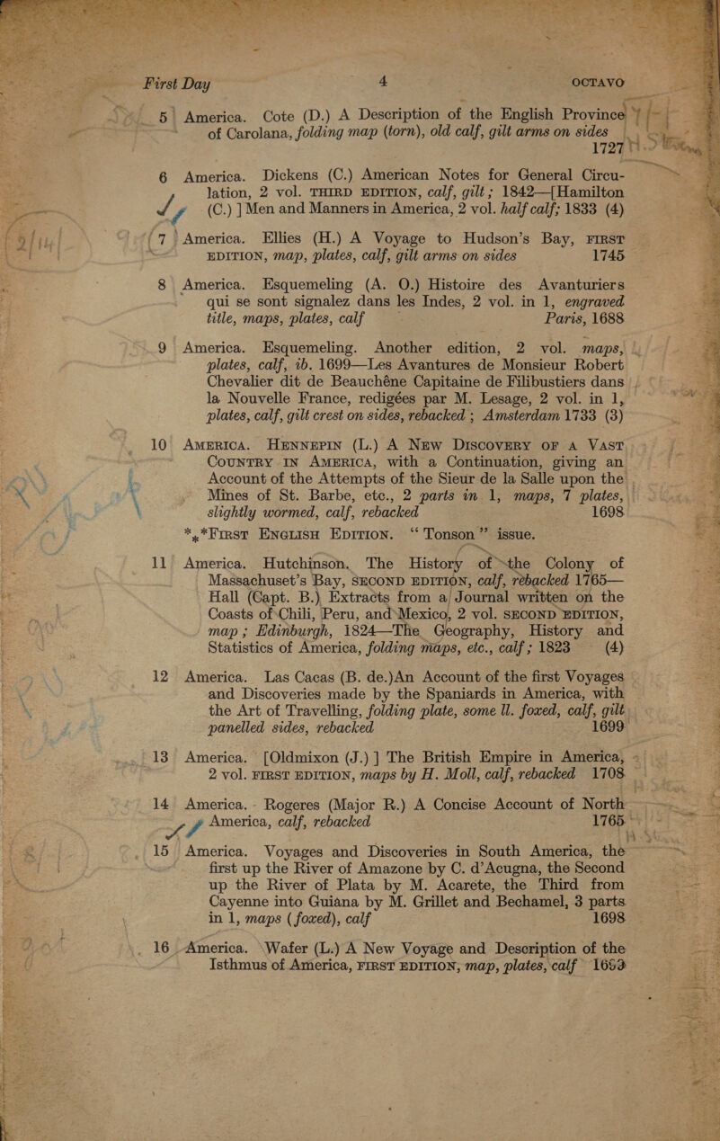  5 America. Cote (D.) A Description of the English Province of Carolana, folding map (torn), old calf, gilt arms on sides Ni 1727 6 America. Dickens (C.) American Notes for General Cireaee lation, 2 vol. THIRD EDITION, calf, gilt ; 1842—{Hamilton / f (C.) ] Men and Manners in America, 2 vol. half calf; 1833 (4) 8 America. Esquemeling (A. O.) Histoire des Avanturiers qui se sont signalez dans les Indes, 2 vol. in 1, engraved title, maps, plates, calf Paris, 1688 9 America. Esquemeling. Another edition, 2 vol. ‘maps, la Nouvelle France, redigées par M. Lesage, 2 vol. in 1, plates, calf, gilt crest on sides, rebacked ; Amsterdam 1733 (3) 10 America. Hennepin (L.) A New Discovery oF A VAST CounTRY IN AMERICA, with a Continuation, giving an Account of the Attempts of the Sieur de la Salle upon the . Mines of St. Barbe, etc., 2 parts in 1, maps, 7 plates, slightly wormed, calf, rebacked 1698 *,*First Ene@uisH EDITIon. “ Tonson ” _ issue. 11 America. Hutchinson. The History of “the Colony of Massachuset’s Bay, SECOND EDITION, calf, rebacked 1765— Hall (Capt. B.), Extracts from a/ Journal written on the Coasts of Chili, Peru, and Mexico, 2 vol. SECOND EDITION, map ; Edinburgh, 1824—The Geography, History and Statistics of America, folding maps, eic., calf; 1823 (4) 12 America. ‘Las Cacas (B. de.)An Account of the first Voyages — the Art of Travelling, folding plate, some ll. foxed, calf, gilt panelled sides, rebacked 1699- 2 vol. FIRST EDITION, maps by H. Moll, calf, rebacked 1708 14 America. - Rogeres (Major R.) A Concise Account of North Sh America, calf, rebacked 1765. ~ 15 America. Voyages and Discoveries in South America, the first up the River of Amazone by C. d’Acugna, the Second up the River of Plata by M. Acarete, the Third from Cayenne into Guiana by M. Grillet and Bechamel, 3 parts in 1, maps ( foxed), calf 1698. Isthmus of America, FIRST EDITION, map, plates, calf 1653   Te | Sie. .