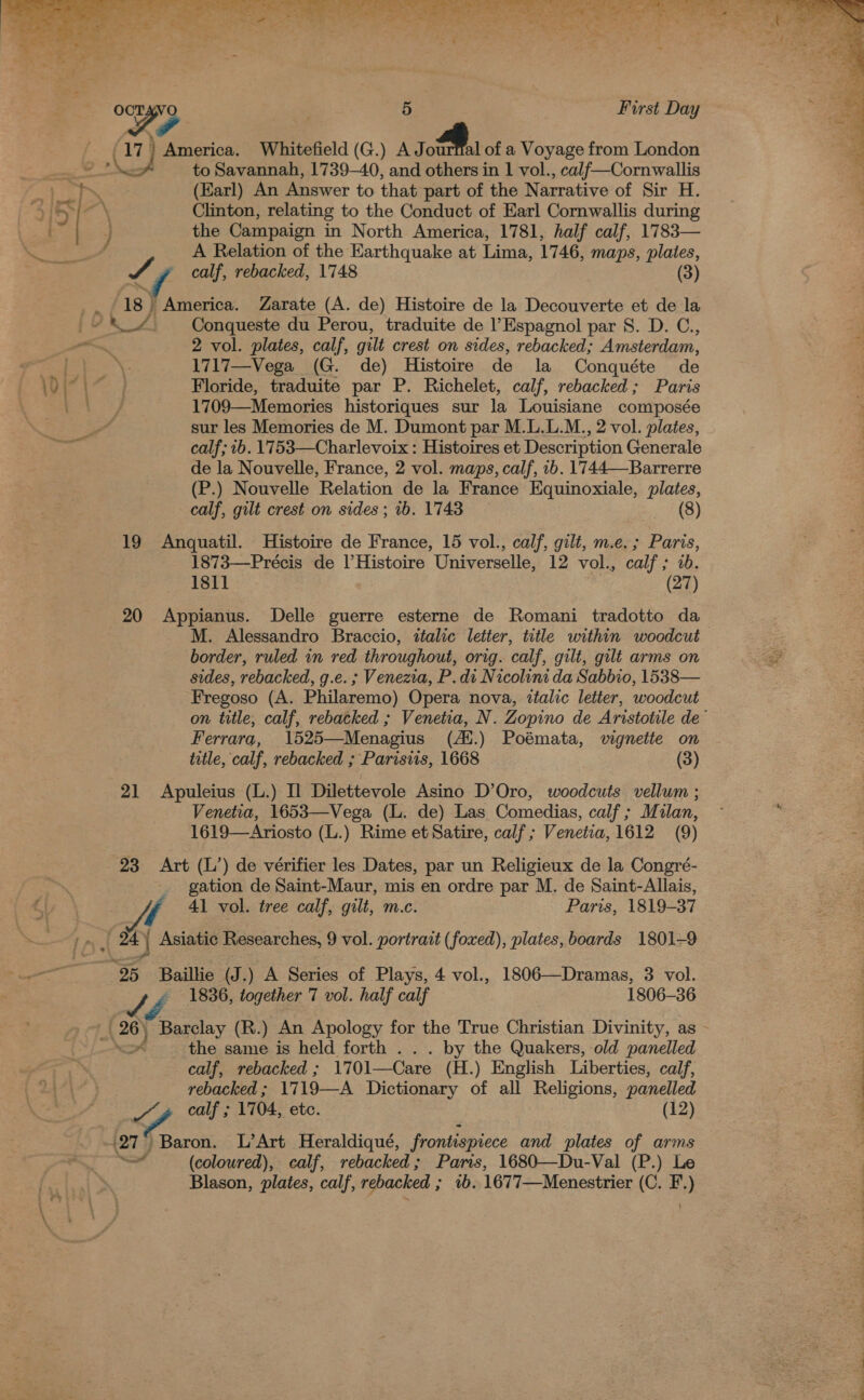   vt» Ee a Te Pe REET a eC Te Ri, oR a x ere oe ae F. ee ‘ t : : ae ‘ ay - . * ~ % OCTAVO ' 5 First Day Se  (17) America. Whitefield (G.) AJ ff. of a Voyage from London seat nS to Savannah, 1739-40, and others in 1 vol., calf—Cornwallis BES 33 4 3.7 (Earl) An Answer to that part of the Narrative of Sir H. % 3] &gt; 7 Clinton, relating to the Conduct of Earl Cornwallis during 3 | J the Campaign in North America, 1781, half calf, 1783— 4 A Relation of the Earthquake at Lima, 1746, maps, plates, calf, rebacked, 1748 (3) ‘js ) America. Zarate (A. de) Histoire de la Decouverte et de la Conqueste du Perou, traduite de Espagnol par S. D. C., 2 vol. plates, calf, gilt crest on sides, rebacked; Amsterdam, go i 3s Se 1717—Vega (G. de) Histoire de la Conquéte de ll hala Floride, traduite par P. Richelet, calf, rebacked; Paris Sg EP, 1709—Memories historiques sur la Louisiane composée sur les Memories de M. Dumont par M.L.L.M., 2 vol. plates, calf; 1b. 1753—Charlevoix : Histoires et Description Generale de la Nouvelle, France, 2 vol. maps, calf, 1b. 1744—-Barrerre (P.) Nouvelle Relation de la France Equinoxiale, plates, calf, gilt crest on sides ; 1b. 1743 (8) 19 Anquatil. Histoire de France, 15 vol., calf, gilt, m.e.; Paris, 1873—Précis de | Histoire Universelle, 12 vol., calf; ab 1811 (27) 20 Appianus. Delle guerre esterne de Romani tradotto da M. Alessandro Braccio, italic letter, title within woodcut 2 border, ruled in red throughout, orig. calf, gilt, gilt arms on ae sides, rebacked, g.e. ; Venezia, P. di Nicolini da Sabbio, 1538— Fregoso (A. Philaremo) Opera nova, ttalic letter, woodcut on title, calf, rebacked ; Venetia, N. Zopino de Arvstotile de’ Ferrara, 1525—Menagius (At.) Poémata, vignette on title, calf, rebacked ; Parisiis, 1668 (3) 21 Apuleius (L.) I Dilettevole Asino D’Oro, woodcuts vellum ; Venetia, 1653—Vega (L. de) Las Comedias, calf; Milan, © : 1619—Ariosto (L.) Rime et Satire, calf ; Venetia, 1612 (9) Se 23 = «Art (L’) de vérifier les Dates, par un Religieux de la Congré- gation de Saint-Maur, mis en ordre par M. de Saint-Allais, 41 vol. tree calf, gilt, mc. Paris, 1819-37 )- 24) Asiatic Researches, 9 vol. portrait (foxed), plates, boards 1801-9 25 Baillie (J .) A Series of Plays, 4 vol., 1806—Dramas, 3 vol. 1836, together 7 vol. half calf 1806-36 g 26) Barclay (R.) An Apology for the True Christian Divinity, as ok the same is held forth . by the Quakers, old panelled calf, rebacked ; 1701—Care (i) English Liberties, calf, rebacked ; 17 19—A Dictionary of all Religions, panelled Z g calf ; 1704, etc. (12) (27 i Baron. L’Art Heraldiqué, frontispiece and plates of arms a (coloured), calf, rebacked; Paris, 1680—Du-Val (P.) Le Blason, plates, calf, rebacked ; 1b. 1677—Menestrier (C. F.)