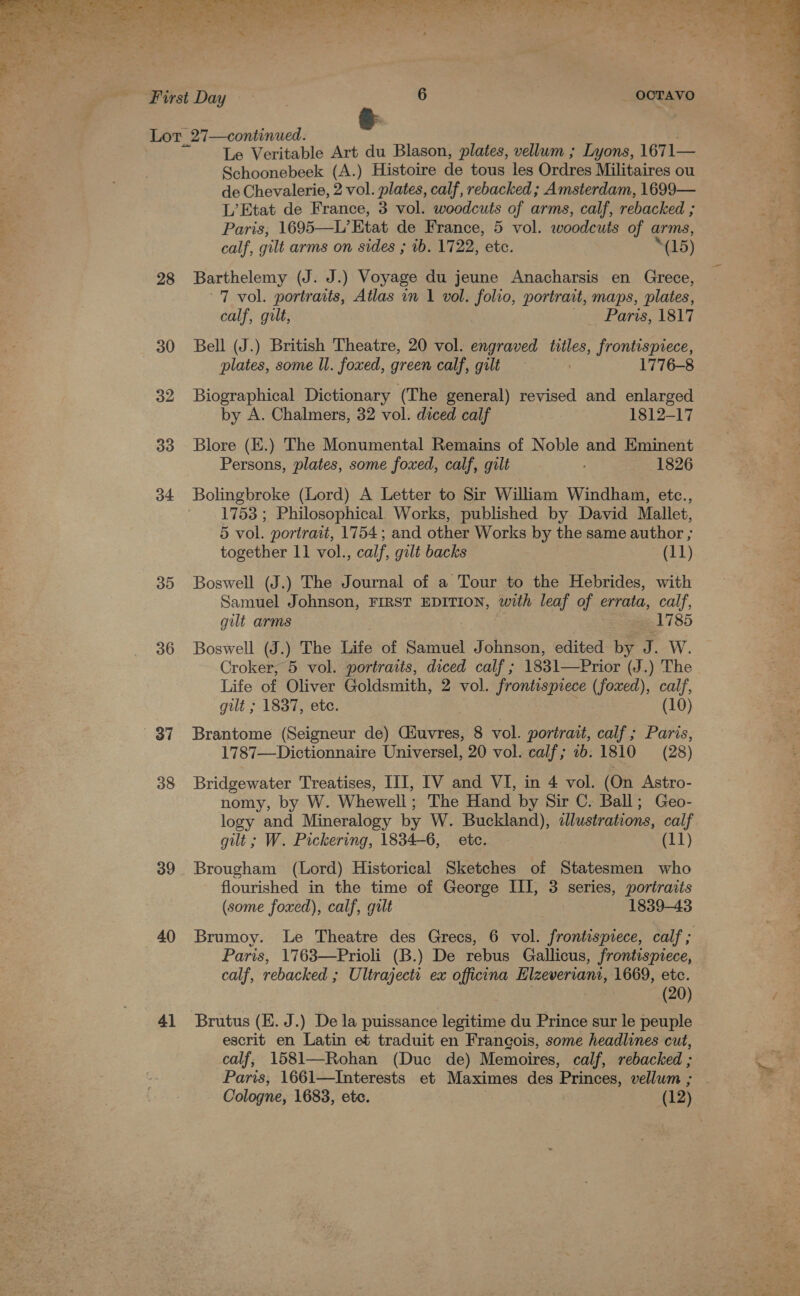  28 30 32 33 o4 30 36 37 38 39 40 41 calf, gilt arms on sides ; ib. 1722, etc. _ OCTAVO ‘(15) calf, gilt, Paris, 1817 plates, some Wl. foxed, green calf, gilt 1776-8 by A. Chalmers, 32 vol. diced calf 1812-17 Persons, plates, some foxed, calf, gilt 1826 together 11 vol., calf, gilt backs (11) gilt arms 1785 gilt ; 1837, ete. (10) (some foxed), calf, gilt 1839-43 (20) calf; 1581—Rohan (Duc de) Memoires, calf, rebacked ; Cologne, 1683, etc. (12) 