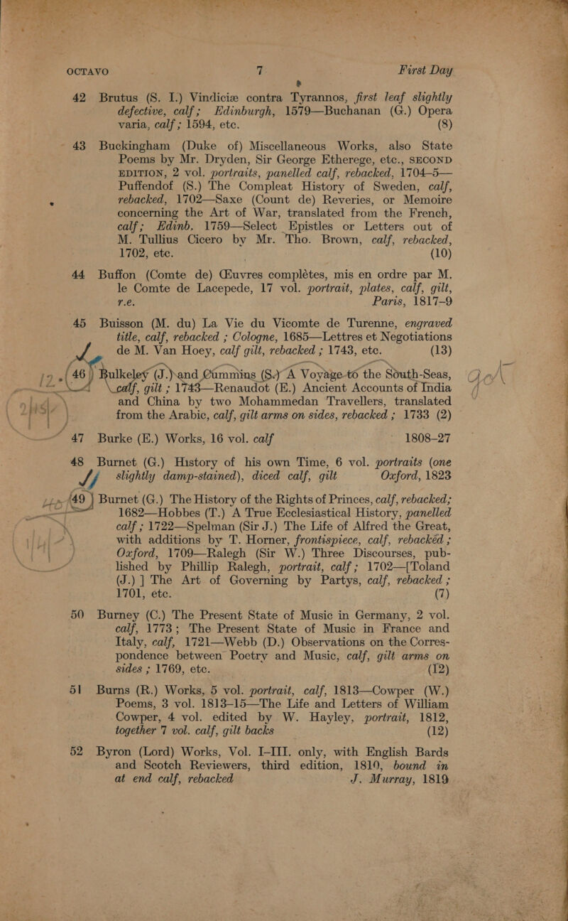 re ee ALO! ee Om S| pM Tee re ts eRe ee a f os Seve, g t ‘ ‘ , * &lt;7 Soy * ee . f : “et . ¢ * $3) ~ OCTAVO T: | First Day &amp; A 42 Brutus (S. I.) Vindicie contra Tyrannos, first leaf slightly defective, calf; Edinburgh, 1579—Buchanan (G.) Opera varia, calf ; 1594, etc. (8) - 43 Buckingham (Duke of) Miscellaneous Works, also State Poems by Mr. Dryden, Sir George Etherege, etc., SECOND EDITION, 2 vol. portraits, panelled calf, rebacked, 1704-5— Puffendof (S.) The Compleat History of Sweden, calf, rebacked, 1702—Saxe (Count de) Reveries, or Memoire concerning the Art of War, translated from the French, e calf; Edinb, 1759—Select Epistles or Letters out of _ M. Tullius Cicero by Mr. Tho. Brown, calf, rebacked, : 1702, etc. (10) 44 Buffon (Comte de) Glave complétes, mis en ordre par M. le Comte de Lacepede, 17 vol. portrait, plates, calf, gilt, f r.e. Paris, 1817-9 45 Buisson (M. du) La Vie du Vicomte de Turenne, engraved ; title, calf, rebacked ; Cologne, 1685—Lettres et Negotiations 4 Pad de M. Van Hoey, calf gilt, rebacked ; 1743, ete. (13) | 46 &gt; ok 12 (48) ) eel ge é (a) and Camniins (8) yA Voybpe. to the South- Seas, Ci ry\ ks (E.) Ancient Accounts of Tadia fj ) 4, \ and China by two Mohammedan Travellers, translated ~~   ult ; ad tad | from the Arabic, calf, gilt arms on sides, rebacked ; 1733 (2) / 47 Burke (E.) Works, 16 vol. calf 1808-27 | 48 Burnet (G.) History of his own Time, 6 vol. portraits (one Jf slightly damp-stained), diced calf, gilt Oxford, 1823 449 Burnet (G.) The History of the Rights of Princes, calf, rebacked; ' —+_ 1682—Hobbes (T.) A True Ecclesiastical History, panelled e. calf ; 1722—Spelman (Sir J.) The Life of Alfred the Great, with additions by T. Horner, frontispiece, calf, rebackeéd ; Oxford, 1709—Ralegh (Sir W.) Three Discourses, pub- lished by Phillip Ralegh, portrait, calf; 1702—{['Toland (J.) ] The Art of Governing by Partys, calf, rebacked ; 1701, éte. (7) 50 Burney (C.) The Present State of Music in Germany, 2 vol. calf, 1773; The Present State of Music in France and Italy, calf, 1721—Webb (D.) Observations on the Corres- pondence between Poetry and Music, calf, gilt arms on sides ; 1769, etc. (12) 51 Burns (R.) Works, 5 vol. portrait, calf, 1813—Cowper (W.) Poems, 3 vol. 1813—15—The Life and Letters of William Cowper, 4 vol. edited by W. Hayley, portrait, 1812, together 7 vol. calf, gilt backs (12) 52 Byron (Lord) Works, Vol. I-III. only, with English Bards and Scotch Reviewers, third edition, 1819, bound in at end calf, rebacked J. Murray, 1819 