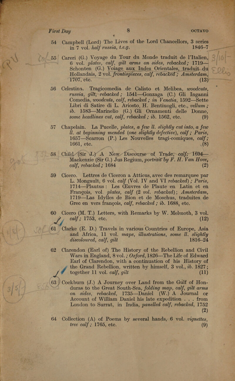 54 Campbell (Lord) The Lives of the Lord Chancellors, 3 series 6 vol. plates, calf, gilt arms on sides, rebacked; 1719— Schonten (G.) Voiage aux Indes Orientales, traduit. du Hollandais, 2 vol. frontispieces, calf, rebacked ; Amsterdam, 56 Celestina. Tragicomedia de Calisto et Melibea, woodcuts, russia, gilt, rebacked ; 1541—Gonzaga (C.) Gli Inganni Comedia, woodcuts, calf, rebacked ; in Venetia, 1592—Sette Libri di Satire di L. Ariosto, H. Bentiuogli, etc., vellum ; ib. 1583—Marinelio (G.) Gli Ornamenti delle Donne, some headlines cut, calf, rebacked ; 1b. 1562, etc. (9) 57 Chapelain. La Pucelle, plates, a few Il. slightly cut into, a few ll. at beginning mended (one slightly defectiwe), calf ; Paris, 1657—Scarron (P.) Les Nouvelles tragi-comiques, calf ; 1661, ete. (8)  Mackenzie (Sir G.) Jus Regium, portrait by F. H. Van Hove, calf, rebacked ; 1684 (2) 59 Cicero. Lettres de Ciceron a Atticus, avec des remarquee par L. Mongault; 6 vol. calf (Vol. IV and VI rebacked) ; Paris, 1714—Plautus: Les QGiuvres de Plaute en Latin et en Francois, vol. plates, calf (2 vol. rebacked); Amsterdam, 1719—Las Idylles de Bion et de Moschus, traduites de Grec en vers francois, calf, rebacked ; 1b. 1688, etc. 60 Cicero (M. T.) Letters, with Remarks by W. Melmoth, 3 vol. S , calf ; 1753, ete. (12) ~ and Africa, 11 vol. maps, illustrations, some Il. slightly discoloured, calf, gilt 1816-24 62 Clarendon (Karl of) The History of the Rebellion and Civil Wars in England, 8 vol. ; Oxford, 1826—The Life of Edward Karl of Clarendon, with a continuation of his History of * the Grand Rebellion, written by himself, 3 vol., 2b. 1827; Dh 7 together 11 vol. calf, gilt (11) 63 ) Cockburn (J.) A Journey over Land from the Gulf of Hon- jn duras to the Great South-Sea, folding map, calf, gilt arms on. sides, rebacked, 1735—Daniel (W.) A Journal or Account of William Daniel his late expedition . . . from London to Surrat, in India, panelled calf, rebacked, 1752 (2) 64 Collection (A) of Poems by several hands, 6 vol. vignettes,