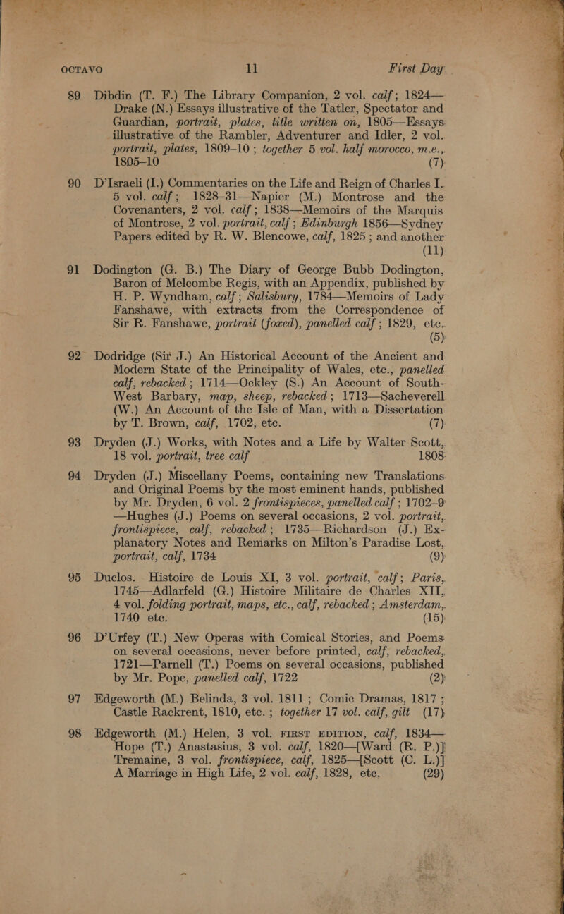 89 90 ol 92 93 94 95 96 97 98 Dibdin (T. F.) The Library Companion, 2 vol. calf; 1824— Drake (N.) Essays illustrative of the Tatler, Spectator and Guardian, portrait, plates, title written on, 1805—Essays illustrative of the Rambler, Adventurer and Idler, 2 vol.. portrait, plates, 1809-10 ; together 5 vol. half morocco, m.e..,. 1805-10 . (7) D’Israeli (I.) Commentaries on the Life and Reign of Charles I. - 5 vol. calf; 1828-31—Napier (M.) Montrose and _ the x Covenanters, 2 vol. calf; 1838—Memoirs of the Marquis .  of Montrose, 2 vol. portrait, calf; Edinburgh 1856—Sydney # Papers edited by R. W. Blencowe, calf, 1825 ; and another : 3 (11) of Dodington (G. B.) The Diary of George Bubb Dodington, a Baron of Melcombe Regis, with an Appendix, published by H. P. Wyndham, calf; Salisbury, 1784—Memoirs of Lady Fanshawe, with extracts from the Correspondence of Sir R. Fanshawe, portrait (fowed), panelled calf ; 1829, etc. (5) Dodridge (Sit J.) An Historical Account of the Ancient and Modern State of the Principality of Wales, etc., panelled calf, rebacked ; 1714—Ockley (S.) An Account of South- West Barbary, map, sheep, rebacked; 1713—Sacheverell. (W.) An Account of the Isle of Man, with a Dissertation by T. Brown, calf, 1702, etc. (7): Dryden (J.) Works, with Notes and a Life by Walter Scott,. 18 vol. portrait, tree calf 1808: and Original Poems by the most eminent hands, published by Mr. Dryden, 6 vol. 2 frontispreces, panelled calf ; 1702-9 —Hughes (J.) Poems on several occasions, 2 vol. portrait, frontisprece, calf, rebacked; 1735—Richardson (J.) Ex- planatory Notes and Remarks on Milton’s Paradise Lost, portrait, calf, 1734 (9): Duclos. Histoire de Louis XI, 3 vol. portrait, calf; Paris, 1745—Adlarfeld (G.) Histoire Militaire de Charles XII, 4 vol. folding portrait, maps, etc., calf, rebacked ; Amsterdam,. 1740 etc. (15): D’Urfey (T.) New Operas with Comical Stories, and Poems on several occasions, never before printed, calf, rebacked,, 1721—Parnell (T.) Poems on several occasions, published by Mr. Pope, panelled calf, 1722 (2) Edgeworth (M.) Belinda, 3 vol. 1811; Comic Dramas, 1817 ; Edgeworth (M.) Helen, 3 vol. First EDITION, calf, 1834— Hope (T.) Anastasius, 3 vol. calf, 1820—[Ward (R. P.)] Tremaine, 3 vol. frontispiece, calf, 1825—{Scott (C. L.)] A Marriage in High Life, 2 vol. calf, 1828, etc. (29) 