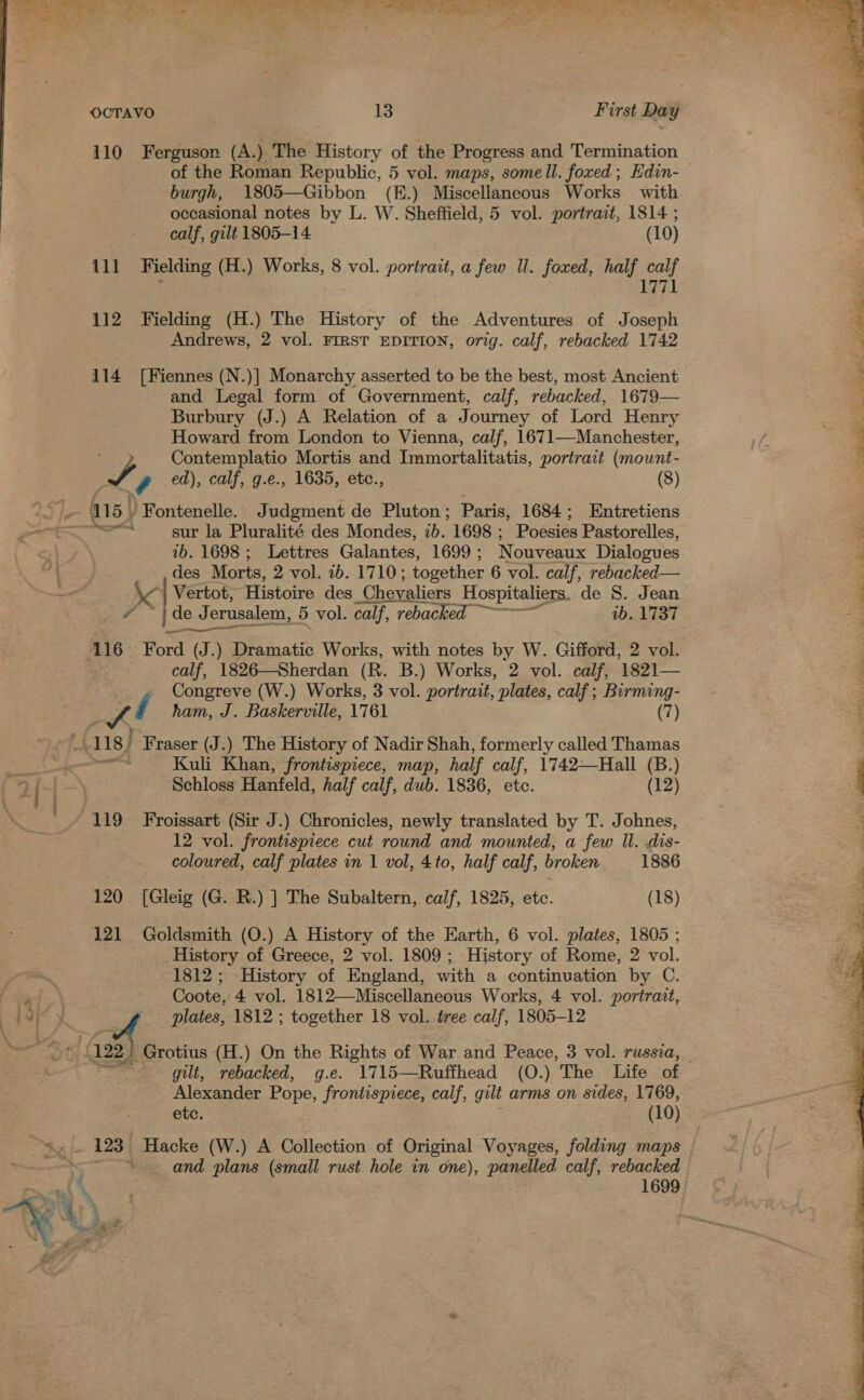 - ee ea RN ae ee ee ac a ae te eae re fe Se eg Ree OCTAVO 13 First Day 110 Ferguson (A.) The History of the Progress and Termination of the Roman Republic, 5 vol. maps, some ll. foxed ; Hdin- burgh, 1805—Gibbon (K.) Miscellaneous Works with occasional notes by L. W. Sheffield, 5 vol. portrait, 1814 ; calf, gilt 1805-14 (10) 111 Fielding (H.) Works, 8 vol. portrait, a few Il. foxed, half calf . 1771  112 Fielding (H.) The History of the Adventures of Joseph BLaTOWE, 2 vol. FIRST EDITION, orig. calf, rebacked 1742 a Se tiem ee dens 114 [Fiennes (N By Monarchy asserted to be the best, most Ancient and Legal form of Government, calf, rebacked, 1679 Burbury (J.) A Relation of a Journey of Lord Henry Howard from London to Vienna, calf, 1671—Manchester, Contemplatio Mortis and Immortalitatis, portrait (mouwnt- Ly ed), calf, g.e., 1635, etc., (8) 415) Fontenelle. Judgment de Pluton; Paris, 1684; Entretiens | ~~s* sur la Pluralité des Mondes, 7b. 1698 ; Poesies Pastorelles, an 1b. 1698; Lettres Galantes, 1699 ; Nouveaux Dialogues = 4 des Morts, 2 vol. ib. 1710; together 6 vol. calf, rebacked— ; — x ) Vertot, Histoire des ‘Chevaliers Hospitaliers. de S. Jean 3 jde J Jerusalem, 5 vol. calf, rebacked ~~~ ib. 1737 a AiG: Ford (J.) Dramatic Works, with notes by W. Gifford, 2 vol. | calf, 1826—Sherdan (R. B.) Works, 2 vol. calf, 1821— ‘ Congreve (W.) Works, 3 vol. portrait, plates, calf ; Birming- = eu ham, J. Baskerville, 1761 (7) A 118) ‘Fraser (J.) The History of Nadir Shah, formerly called Thamas ; , Kuli Khan, frontispiece, map, half calf, 1742—Hall (B.) 3 Schloss Hanfeld, half calf, dub. 1836, etc. (12) 119 Froissart (Sir J.) Chronicles, newly translated by T. Johnes, : 12 vol. frontispiece cut round and mounted, a few ll. dis- coloured, calf plates in 1 vol, 4to, half calf, broken 1886 120 [Gleig (G. R.) ] The Subaltern, calf, 1825, etc. (18) 121 Goldsmith (O.) A History of the Earth, 6 vol. plates, 1805 ; History of Greece, 2 vol. 1809; History of Rome, 2 vol. 1812; History of England, with a continuation by C. : Coote, 4 vol. 1812—Miscellaneous Works, 4 vol. portrait, My mf plates, 1812 ; together 18 vol. tree calf, 1805-12 122  Rees et, eee aS Glover crm Grotius (H.) On the Rights of War and Peace, 3 vol. russia, gilt, rebacked, g.e. 1715—Ruffhead (O.) The Life of Alexander Pope, frontispiece, calf, gult arms on sides, 1769, etc. (10) 123. Hacke (W.) A Collection of Original Voyages, folding maps ; , ' and plans (small rust hole in one), sik a calf, rebacked ape gS 1699 Ps, Te NX f- 3 . e.. # + gs 