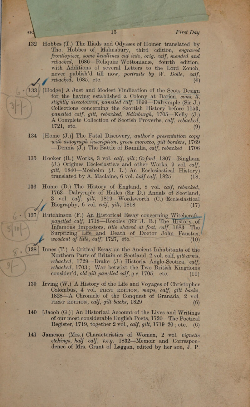  ‘0 ; + 15 First Day %  132 Hobbes (T.) The Iliads and Odysses of Homer translated by Tho. Hobbes of, Malmsbury, third cdition, engraved frontispiece, some headlines cut into, orig. calf, mended and rebacked, 1686—Reliquize Wottoniane, fourth edition, with Additions of several Letters to the Lord Zouch, never publish’d till now, portraits by W. Dolle, calf, Collections concerning the Scottish History before 1153, panelled calf, gilt, rebacked, Edinburgh, 1705—Kelly (J.) A Complete Collection of Scotish Proverbs, calf, rebacked, 1721, etc. (9) TA rebacked, 1685, etc. (4) . 133 | a Hodge] A Just and Modest Vindication of the Scots Design —— for the having established a Colony at Darien, some IU. g 2 | | : slightly discoloured, panelled calf, 1699—Dalrymple (Sir J.) 134 [Home (J.)] The Fatal Discovery, author's presentation copy : with autograph inscription, green morocco, gilt borders, 1769 —Dennis (J.) The Battle of Ramillia, calf, rebacked 1706 135 Hooker (R.) Works, 3 vol. calf, gilt; Oxford, 1807—Bingham (J.) Origines Ecclesiasticze and other Works, 9 vol. calf, gilt, 1840—Mosheim (J. L.) An Ecclesiastical History) translated by A. Maclaine, 6 vol. half calf, 1825 (18, 136 Hume (D.) The History of England, 8 vol. calf, rebacked, 1763—Dalrymple of Hailes (Sir D.) Annals of Scotland, 3 vol. calf, gilt, 1819—Wordsworth (C.) Ecclesiastical he Biography, 6 vol. calf, gilt, 1818 (17) i.8 (337 Hutchinson (¥.) An Historical Essay concerning tener hte en panelled calf, 1718—Rocoles (Sir J. B.) The His ory... of / Klint Infamous Impostors, tile shaved at foot, calf, 1683—The eh Surprizing Life and Death of Doctor John Faustus, ee - woodcut of title, calf, 1727, etc. (10) ; (138 | Innes (T.) A Critical Essay on the Ancient Inhabitants of the bo Northern Parts of Britain or Scotland, 2 vol. calf, gilt arms, aN rebacked, 1729—Drake (J.) Historia Anglo-Scotica, calf, YS ae rebacked, 1703; War betwixt the Two British Kingdoms Bee | consider’ d, old gilt panelled calf, g.e. 1705, ete. (11) 139 Irving (W.) A Betas of the Life and Voyages of Christopher Colombus, 4 vol. FIRST EDITION, maps, calf, gilt backs, 1828—A Chronicle of the Conquest of Granada, 2 vol. FIRST EDITION, calf, gilt backs, 1829 (6) 140 [Jacob (G.)] An Historical Account of the Lives and Writings of our most considerable English Poets, 1720—The Poetical Register, 1719, together 2 vol., calf, gilt, 1719-20 ; ete. (6) 141 Jameson (Mrs.) Characteristics of Women, 2 vol. vignette etchings, half calf, t.e.g. 1832—Memoir and Correspon- dence of Mrs. Grant of Laggan, edited by her son, J. P.