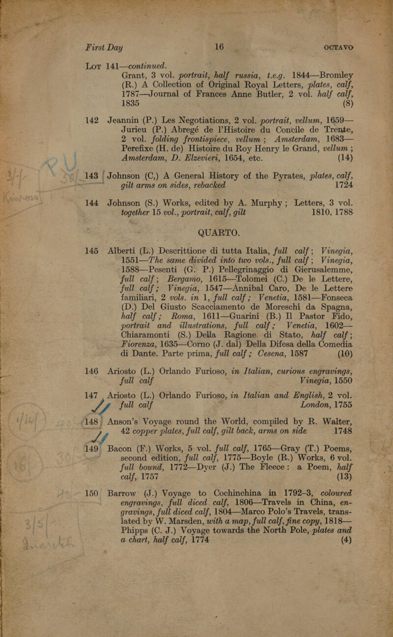  Ae. Pies Rae p ~~ * _ae Jy ce : my Yd : wt ern : \ , “* a a fal, NaS Sy eg enw, ste: y  First Day spe _ OCTAVO Lor 141—continued. ; Grant, 3 vol. portrait, half russia, t.e.g. 1844—Bromley (R.) A Collection of Original Royal Letters, plates, calf, 1787—Journal of Frances Anne Butler, 2 vol. half calf, 1835 (8) 142 Jeannin (P.) Les Negotiations, 2 vol. portrait, vellum, 1659— Jurieu (P.) Abregé de l’Histoire du Concile de Trente, 2 vol. folding frontispiece, vellum; Amsterdam, 1683— Perefixe (H. de) Histoire du Roy Henry le Grand, vellum ; Amsterdam, D. Hlzeviert, 1654, etc. (14) gilt arms on sides, rebacked 144 Johnson (S.) Works, edited by A. Murphy; Letters, 3 vol. together 15 vol., portrait, calf, gilt 1810, 1788 QUARTO. 145 Alberti (L.) Descrittione di tutta Italia, full calf; Vinegia, 1551—The same divided into two vols. full calf; Vinegia, 1588—Pesenti (G. P.) Pellegrinaggio di Gierusalemme, full calf; Bergamo, 1615—Tolomei (C.) De le Lettere, full. calf; Vinegia, 1547—Annibal Caro, De le Lettere familiari, 2 vols. in 1, full calf ; Venetia, 1581—Fonseca (D.) Del Giusto Scacciamento de Moreschi da Spagna, half calf; Roma, 1611—Guarini (B.) Il Pastor Fido, portrait and illustrations, full calf; Venetia, 1602— Chiaramonti (S.) Della ‘Ragione di Stato, half calf ; . Prorenza, 1635—Corno (J. dal) Della Difesa della Comedia di Dante. Parte prima, full calf; Cesena, 1587 (10) 146 Ariosto (L.) Orlando Furioso, in Italian, curious engravings, full calf | Vinegia, 1550 147 . Ariosto (L.) Orlando Furioso, nm Italian and English, 2 vol. Lf full calf London, 1755 42 copper plates, full calf, gilt back, arms on side 1748 — 149’ Bacon (F.) Works, 5 vol. full calf, 1765—Gray (T.) Poems, Z second edition, full calf, 1775—Boyle (R.) Works, 6 vol. full bound, 1772—Dyer (J.) The Fleece: a Poem, half calf, 1757 (13) 150 Barrow (J. ) Voyage to Cochin. in 1792-3, coloured engravings, full diced calf, 1806—Travels in China, en- gravings, full diced calf, 1804—Marco Polo’s Travels, trans- lated by W. Marsden, with a map, full calf, fine copy, 1818— Phipps (C. J.) Voyage towards the North Pole, plates and a chart, half calf, 1774 ; (4) 