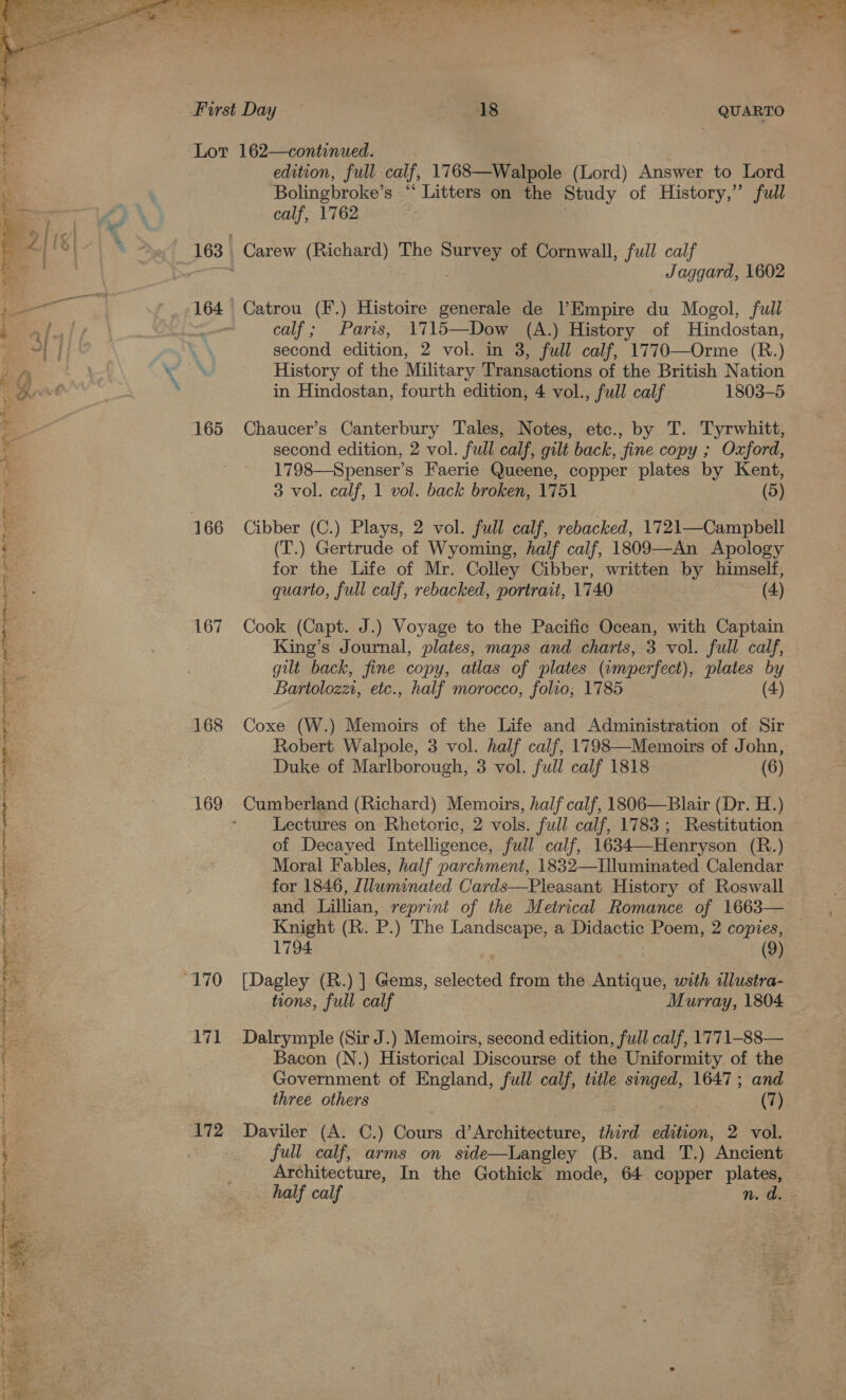    165 166 167 169 171 172 edition, full calf, 1768—Walpole (Lord) Answer to Lord Bolingbroke’s “ Litters on the Study of History,” full calf, 1762 Carew (Richard) The ek of Cornwall, full calf Jaggard, 1602 Catrou (F.) Histoire generale de l’Empire du Mogol, full calf; Paris, 1715—Dow (A.) History of MHindostan, second edition, 2 vol. in 3, full calf, 1770—Orme (R.) History of the Military Transactions of the British Nation in Hindostan, fourth edition, 4 vol., full calf 1803-5 Chaucer’s Canterbury Tales, Notes, etc., by T. Tyrwhitt, second edition, 2 vol. full calf, gilt back, fine copy ; Oxford, 1798—Spenser’s Faerie Queene, copper plates by Kent, 3 vol. calf, 1 vol. back broken, 1751 (5) Cibber (C.) Plays, 2 vol. full calf, rebacked, 1721—Campbell (T.) Gertrude of Wyoming, half calf, 1809—An Apology for the Life of Mr. Colley Cibber, written by himself, quarto, full calf, rebacked, portrait, 1740 (4) Cook (Capt. J.) Voyage to the Pacific Ocean, with Captain King’s Journal, plates, maps and charts, 3 vol. full calf, gilt back, fine copy, atlas of plates (umperfect), plates by Bartolozz, etc., half morocco, folio; 1785 (4) Coxe (W.) Memoirs of the Life and Administration of Sir Robert Walpole, 3 vol. half calf, 1798—Memoirs of John, Duke of Marlborough, 3 vol. full calf 1818 (6) Lectures on Rhetoric, 2 vols. full calf, 1783 ; Restitution of Decayed Intelligence, full calf, 1634—Henryson (R.) Moral Fables, half parchment, 1832—Iluminated Calendar for 1846, Illuminated Cards—Pleasant History of Roswall Knight (R. P.) The mae a Didactic Poem, 2 copies, 1794 | (9) [Dagley (R.) ] Gems, selected from the Antique, with illustra- tions, full calf Murray, 1804 Dalrymple (Sir J.) Memoirs, second edition, full calf, 1771-88— Bacon (N.) Historical Discourse of the Uniformity of the Government of England, full calf, title singed, 1647; and Daviler (A. C.) Cours d’Architecture, third edition, 2 vol. full calf, arms on side—Langley (B. and T.) Ancient Architecture, In the Gothick mode, 64 copper plates,