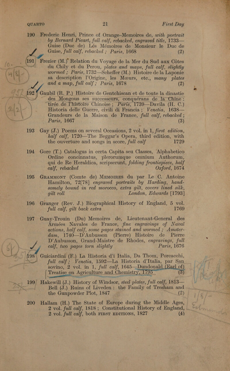 190 Jrederic Henri, Prince of Orange-Memoires de, with portrait by Bernard Picart, full calf, rebacked, engraved title, Guise (Duc de) Lés Mémoires de Monsieur le Duc de fo Frezier (M.) Relation du Voyage de la Mer du Sud aux Cétes  2 wormed ; Paris, 1732—Scheffer (M .) Histoire de la Laponie sa description POrigine, les Mceurs, etc., many plates MV, and a map, full calf ; Paris, 1678 (2) 92 Gaubil (R. P.) Histoire de Gentchiscan et de toute la dinastie des eee ses successeurs, conquérans de la Chine : os tirée de Vhistoire Chinoise ; Paris, 1739—Davila (H. C.) Historia delle Guerre, aa di Brancia ; Venetia, 1638— Grandeurs de la Maison de France, full calf, rebacked ; Paris, 1667 (3) 193 Gay (J.) Poems on several Occasions, 2 vol. in 1, first edition, half calf,.1720—The Beggar’s Opera, third edition, with the ouverture and songs in score, full calf 1729 194 Gore (T.) Catalogus in certa Capita seu Classes, Alphabetico Ordine concinnatus, plerorumque omnium Authorum, qui de Re Heraldica, scripserunt, folding frontispiece, half calf, rebacked Oxford, 1674 195 GrRammont (Comte de) Memorres du par Le C. Antoine Hamilton, 72[78] engraved portraits by Harding, hand- somely bound in red morocco, extra gilt, covers lined silk, gilt roll London, Edwards [1793] full calf, gilt back extra 1769 197 Guay-Trouin (Du) Memoires de, Lieutenant-General des Armées Navales de France, fine engravings of Naval actions, half calf, some pages stained and wormed ; Amster- dam, 1740—D’Aubusson (Pierre) Histoire de _ Pierre D’Aubusson, Grand-Maistre de Rhodes, engravings, full f calf, two pages torn slightly Paris, 1676 19s Guiciardini (F.) La Historia d’i Italia, Da Thom, Porcacchi, or full calf; Venetia, 1592—La Historia ’ Italia, par San sovino, 2 vol. in 1, full calf, 1645—Dundonald (Karl om : Treatise on Agriculture and Chemistry, 1 ( iP ~ pene api Shp PRE pg Fe Bell (J.) Ruins of Liveden : the Family of Tresham and the Gunpowder Plot, 1847 (2) 200 Hallam (H.) The State of Europe during the Middle Ages, 2 vol. full calf, 1818 ; Constitutional History of England, 2 vol. full calf, both FIRST EDITIONS, 1827 (4) * 