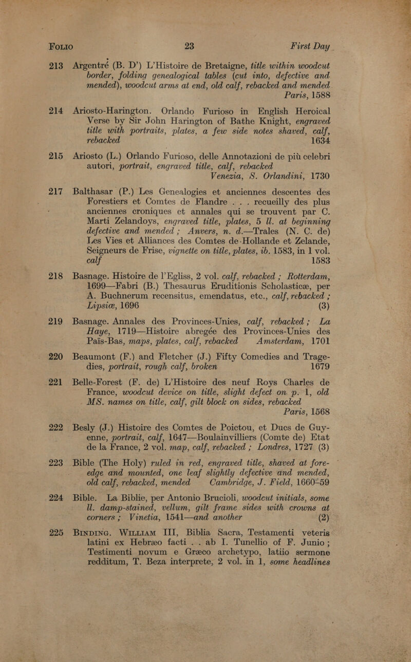213 214 217 218 219 220 221 222 223 224 225 Argentré (B. D’) L’Histoire de Bretaigne, title within woodcut border, folding genealogical tables (cut into, defective and mended), woodcut arms at end, old calf, rebacked and mended Paris, 1588 Ariosto-Harington. Orlando Furioso in English Heroical Verse by Sir John Harington of Bathe Knight, engraved title with portraits, plates, a few side notes shaved, calf, rebacked 1634 Ariosto (l.) Orlando Furioso, delle Annotazioni de pit celebri autori, portrait, engraved title, calf, rebacked Venezia, S. Orlandini, 1730 Balthasar (P.) Les Genealogies et anciennes descentes des Forestiers et Comtes de Flandre . . . recueilly des plus anciennes croniques et annales qui se trouvent par C. Marti Zelandoys, engraved title, plates, 5 Il. at beginning defective and mended ; Anvers, n. d.—Trales (N. C. de) Les Vies et Alliances des Comtes de-Hollande et Zelande, Seigneurs de Frise, vignette on title, plates, 1b. 1583, in 1 vol. calf 1583 Basnage. Histoire de I’ Egliss, 2 vol. calf, rebacked ; Rotterdam, 1699—Fabri (B.) Thesaurus Eruditionis Scholastice, per A. Buchnerum recensitus, emendatus, etc., calf, rebacked ; Inpsice, 1696 (3) Basnage. Annales des Provinces-Unies, calf, rebacked; La Haye, 1719—Histoire abregée des Provinces-Unies des Pais-Bas, maps, plates, calf, rebacked Amsterdam, 1701 Beaumont (F.) and Fletcher (J.) Fifty Comedies and Trage- dies, portrait, rough calf, broken 1679 Belle-Forest (F. de) L’Histoire des neuf Roys Charles de France, woodcut device on title, slight defect on p. 1, old - MS. names on title, calf, gilt block on sides, rebacked Paris, 1568 Besly (J.) Histoire des Comtes de Poictou, et Ducs de Guy- enne, portrait, calf, 1647—Boulainvilliers (Comte de) Etat de la France, 2 vol. map, calf, rebacked ; Londres, 1727 (3) Bible (The Holy) ruled in red, engraved title, shaved at fore- edge and mounted, one leaf slightly defective and mended, old calf, rebacked, mended Cambridge, J. Field, 1660-59 Bible. La Biblie, per Antonio Brucioli, woodcut initials, some ll. damp-stained, vellum, gilt frame. sides with crowns at corners ; Vinetia, 1541—and another (2) latini ex Hebreo facti .. ab I. Tunellio of F. Junio; Testimenti novum e Greco archetypo, latiio sermone