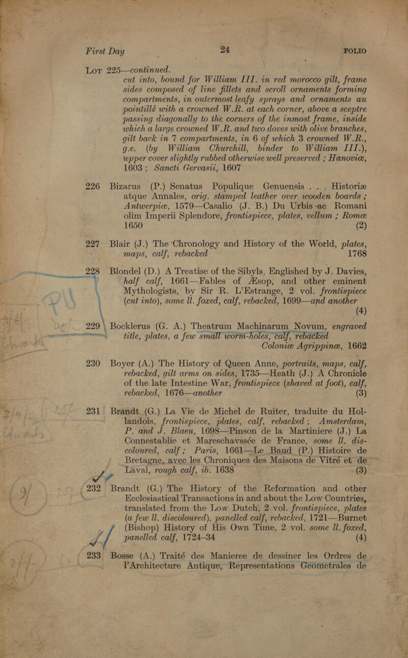  aye First Day 7 24 FOLIO Lor 225—continued. cut into, bound for William III. in red morocco gilt, frame sides composed of line fillets and scroll ornaments forming compartments, in outermost leafy sprays and ornaments au pointillé with a crowned W.R. at each corner, above a sceptre passing diagonally to the corners of the inmost frame, inside which a large crowned W.R. and two doves with olive branches, gilt back in 7 compartments, in 6 of which 3 crowned W.R., g.e. (by William Churchill, binder to Wiliam ITI.), upper cover slightly rubbed otherwise well preserved ; Hanovie, 1603 ; Sancti Gervasii, 1607 226 Bizarus (P.) Senatus Populique Genuensis . Historiz atque Annales, orig. stamped leather over wooden boards ; Antwerpiw, 1579—Casalio (J. B.) Du Urbis ~-ac Romani olim Imperii Splendore, frontispiece, plates, vellum ; Rome 1650 (2) 227 Blair (J.) The ‘Chronology and History of the World, plates, maps, calf, rebacked 1768 228 Blondel (D.) A Treatise of the Sibyls, Englished by J. Davies, | ) half calf, 1661—Fables of Aisop, and other eminent 4 Mythologists, by Sir R. L’Estrange, 2 vol. frontispiece 1 (cut into), some ll. foxed, calf, rebacked, 1699—and another (4) 229 \ Bocklerus (G. A.) Theatrum Machinarum Novum, engraved Colonice Agrippine, 1662 230 Boyer (A.) The History of Queen Anne, portraits, maps, calf, 3 rebacked, gilt arms on sides, 1735—Heath (J.) A Chronicle of the late Intestine War, frontispiece (shaved at foot), calf, rebacked, 1676—another (3) 231 Brandt (G.) La Vie de Michel de Ruiter, traduite du Hol- landois, frontispiece, plates, calf, rebacked; Amsterdam, P. and J. Blaeu, 1698—Pinson de la Martiniere (J.) La Connestablie et Mapesthaveace de France, some Il. dis- coloured, calf; Paris, 1661—Le Baud (P.) Histoire de Bretagne, avec les Chroniques des Maisons de Vitré et de Laval, rough calf, 1b. 1638 : (3) we Ecclesiastical Transactions in and about the Low Countries, ies ae from the Low Dutch, 2 vol. frontispiece, plates (a few ll. discoloured), panelled calf, rebacked, 1721—Burnet / (Bishop) History of His Own Time, 2 vol. some Il. foxed, J. . panelled calf, 1724-34 (4) 233 Bosse (A.) Traité des Manieree de dessiner les Ordres de . lArchitecture Antique, Representations Geometrales de