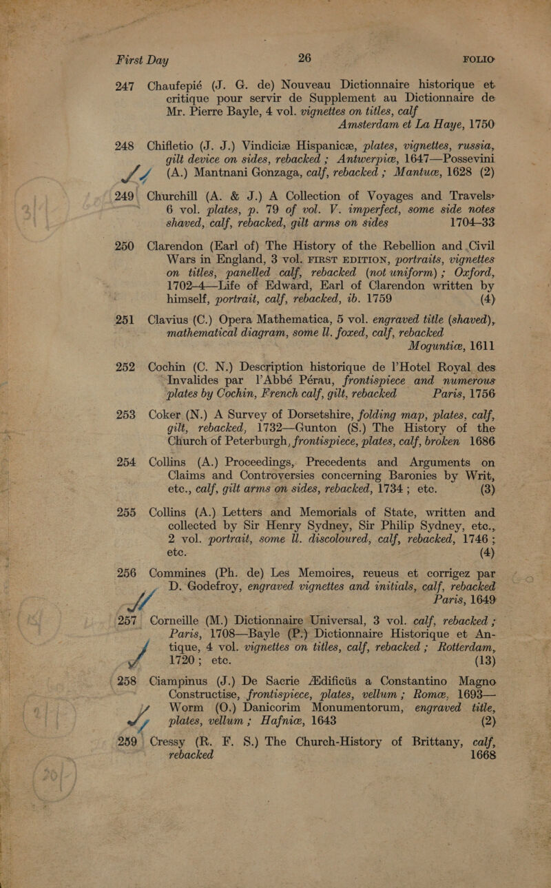 ey bat First Day 26 FOLIO 247 Chaufepié (J. G. de) Nouveau Dictionnaire historique et. critique pour servir de Supplement au Dictionnaire de Mr. Pierre Bayle, 4 vol. vignettes on titles, calf Amsterdam et La Haye, 1750 248 Chifletio (J. J.) Vindicie Hispanice, plates, vignettes, russia, gilt device on sides, rebacked ; Antwerpice, 1647—Possevini a / (A.) Mantnani Gonzaga, calf, rebacked ; Mantue, 1628 (2) 249 Churchill (A. &amp; J.) A Collection of Voyages and Travels» 6 vol. plates, p. 79 of vol. V. imperfect, some side notes shaved, calf, rebacked, gilt arms on sides 1704-33 Wars in England, 3 vol. FIRST EDITION, portraits, vignettes on titles, panelled calf, rebacked (not uniform) ; Oxford, 1702-4—Life of Edward, Earl of Clarendon written by himself, portrait, calf, rebacked, 1b. 1759 (4) mathematical ea some ll. foxed, calf, rebacked Moguntic, 1611 252 Cochin (C. N.) Description historique de Hotel Royal des Invalides par l’Abbé Pérau, frontispiece and numerous plates by Cochin, French calf, gilt, rebacked Paris, 1756 253 Coker (N.) A Survey of Dorsetshire, folding map, plates, calf, gilt, rebacked, 1732—Gunton (S.) The History of the Church of Peterburgh, frontispiece, plates, calf, broken 1686 254 Collins (A.) Proceedings,, Precedents and Arguments on Claims and Controversies concerning Baronies by Writ, etc., calf, gilt arms on sides, rebacked, 1734 ; etc. (3) 255 Collins (A.) Letters and Memorials of State, written and collected by Sir Henry Sydney, Sir Philip Sydney, etc., 2 vol. portrait, some Il. discoloured, calf, rebacked, 1746 ; etc. (4) 256 Commines (Ph. de) Les Memoires, reueus et corrigez par pels. Modelioy, engraved vignettes and unitials, calf, rebacked Sf : Paris, 1649 | 257 Corneille (M.) Dictionnaire Universal, 3 vol. oat rebacked ; Paris, 1708—Bayle (P-) Dictionnaire Historique et An- tique, 4 vol. vignettes on titles, calf, rebacked ; Rotterdam, 1720; etc. (13) 258 Ciampinus (J.) De Sacrie Aidificiis a Constantino Magno Kon ee frontispiece, plates, vellum; Rome, 1693— : Worm (Q.) Danicorim Monumentorum, engraved title, J plates, don: Hafnie, 1643 (2) 239 ee (R. F. 8.) The Church-History of Brittany, calf, rebacked 1668