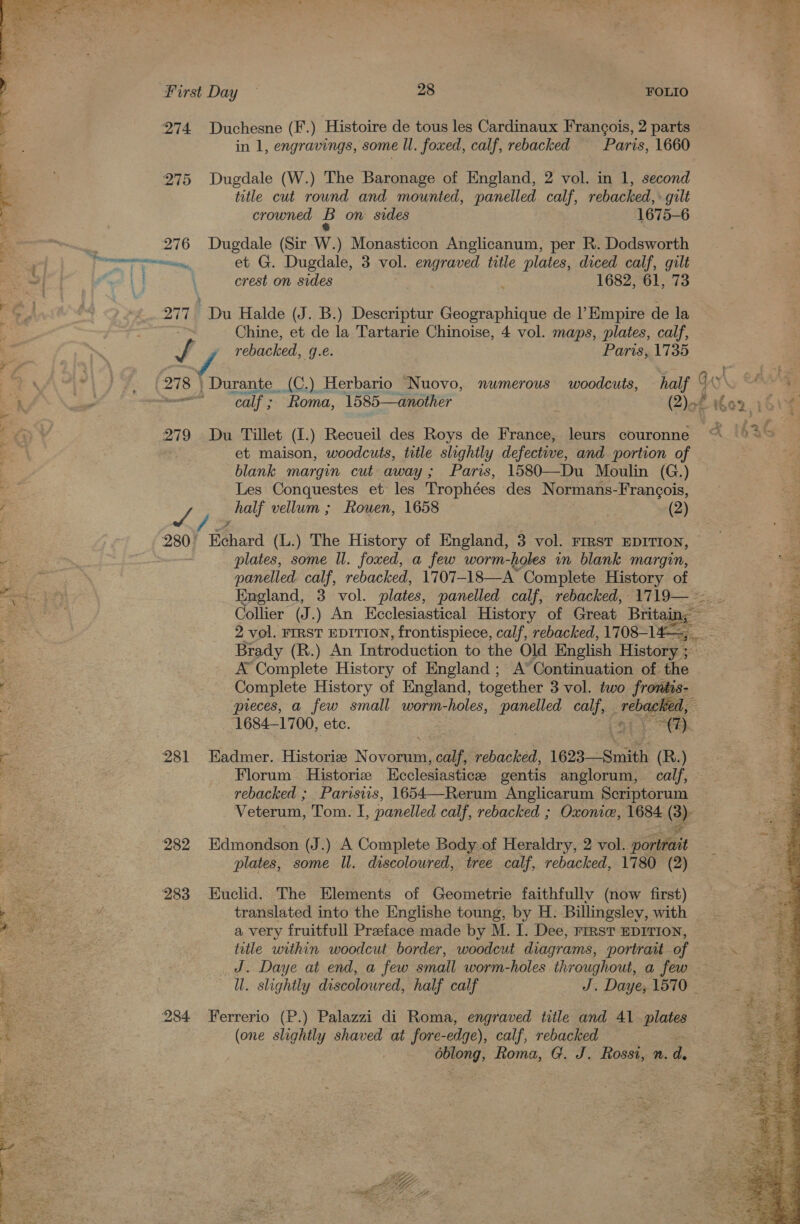  First Day — 28 FOLIO 274 Duchesne (F.) Histoire de tous les Cardinaux Francois, 2 parts in 1, engravings, some ll. foxed, calf, rebacked Paris, 1660 275 Dugdale (W.) The Baronage of England, 2 vol. in 1, second —e title cut round and mounted, panelled calf, rebacked, : gilt 5 crowned B on sides 1675-6 : 2 276 Dugdale (Sir W.) Monasticon Anglicanum, per R. Dodsworth eh DS 278 | rc 279 : 280 2 281 ee 282 pie 283 ” “2 * - : , es 284  et G. Dugdale, 3 vol. engraved title plates, diced calf, gilt crest on sides 1682, 61, 73 Chine, et de la Tartarie Chinoise, 4 vol. maps, plates, calf, rebacked, g.e. Paris, 1735 | Durante (C.) Herbario Nuovo, ‘calf ; Roma, 1585—another numerous woodcuts, Du Tillet (1.) Recueil des Roys de France, et maison, woodcuts, title slightly defective, and portion of blank margin cut away; Paris, 1580—Du Moulin (G.) Les Conquestes et’ les Trophées des Normans-Francois, half vellum ; Rowen, 1658 (2) Kehard (L.) The History of England, 3 vol. FIRST EDITION, plates, some Il. foxed, a few worm-holes in blank margin, panelled calf, rebacked, 1707— 18—A’ ‘Complete History of England, 3. vol. plates, panelled calf, rebacked, 1719— ~~ Collier (J.) An Ecclesiastical History of Great Britain; 2 vol. FIRST EDITION, frontispiece, calf, rebacked, 1708-14, Brady (R.) An Introduction to the Old English History ; A Complete History of England ; A° Continuation of the Complete History of England, together 3 vol. two frontis- pieces, a few small worm-holes, panelled calf, rebagieed, a 1684-1700, ete. (7). Eadmer. Historie Novorum, ile rebacked, 1623—-Smith (R.) Florum Historie Ecclesiastice gentis anglorum, calf, rebacked ; Parisws, 1654—Rerum Anglicarum Scriptorum Veterum, Tom. I, panelled calf, rebacked ; Oxonie, 1684 Cr Edmondson (J.) A Complete Body of Heraldry, 2 vol. ee plates, some Il. discoloured, tree calf, rebacked, 1780 (2) Euclid. The Elements of Geometrie faithfully (now first) translated into the Englishe toung, by H. Billingsley, with — a very fruitfull Preface made by M. I. Dee, rrrst EDITION, title within woodcut border, woodcut diagrams, portrait of J. Daye at end, a few small worm-holes throughout, a few — ll. slightly discolowred, half calf J. Daye; 1570 - Ferrerio (P.) Palazzi di Roma, engraved title and 41 plates (one slightly shaved at fore- -edge), ), calf, rebacked éblong, Roma, G. J. Rossi, n. d. it esha Wen, =e SRY by ‘ i” 