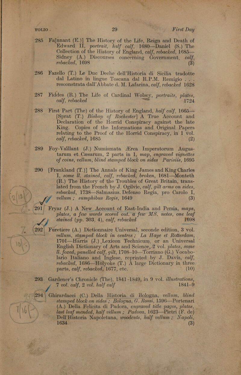 285 286 289 290° Fa{nnant (E.)] The History of the Life, Reign and Death of Edward II, portrait, half calf, 1680—Daniel (S.) The Collection of the History of England, calf, rebacked, 1685— Sidney (A.) Discourses concerning Government, calf, rebacked, 1698 (3)  Fazello (T.) Le Duc Deche dell’Historia di Sicilia tradotte dal Latino in lingue Toscana dal R.P.M. Remigio . . . resconstrata dall’Abbate d. M. Lafarina, calf, rebacked 1628 Fiddes (R.) The Life of Cardinal Wolsey, portraits, plates, calf, rebacked 1724 First Part (The) of the History of England, half calf, 1665— [Sprat (T.) Bishop of Rochester] A True Account and - Declaration of the Horrid Conspiracy against the late King. Copies of the Informations and Original Papers relating to the Proof of the Horrid Conspiracy, in | vol. calf, rebacked, 1685 (2) Foy-Vaillant (J.) Numismata trea Imperatorum Augus- tarum et Czesarum, 2 parts in 1, map, engraved vignettes of coins, vellum, blind stamped block on sides Parisiis, 1695 [Frankland (T.)] The Annals of King James and King Charles I, some Wl. stained, calf, rebacked, broken, 1681—Monteth (R.) The History of the Troubles of Great Britain, trans- lated from the French by J. Ogilvie, calf, gilt arms on sides, rebacked, 1738—Salmasius. Defenso Regia, pro Carolo I, LA vellum ; sumphibus Regis, 1649 (3) 291 Fryar (J.) A New Account of East-India and Persia, maps, gies ~d plates, a few words scored out, a few MS, notes, one leaf Af, stained (pp. 303, 4), calf, rebacked 1698 ere en  (292 Furetiere (A.) Dictionnaire Universal, seconde edition, 3 vol. eae, vellum, stamped block in centres ; La Haye et Rotterdam, © = 1701—Harris (J.) Lexicon Technicum, or an Universal English Dictionary of Arts and Science, 2 vol. plates, some  - ee lario Italiano and Inglese, reprinted by J. Davis, calf, 3 rebacked, 1686—Holyoke (T.) A large Dictionary in three parts, calf, rebacked, 1677, etc. ~ (10) x 293. Gardener’s Chronicle (The), 1841 -1849, in 9 vol. dlustrations, 204 Ghirardacci (C.) Della Historia di Bologna, vellum, blind bey mewans§ stamped block on sides ; Bologna, G. Rossi, 1596—Portenari ot ptt (A.) Della. Felicita di Padora, engraved title pages, plates, \ \ | last leaf mended, half vellum ; Padova, 1623—Pietri (I’. de) \ . - Dell’ Historia Napoletana, apaien ts. half vellum ; Napoli, —- 1634. (3) az sce f us t* SRL 5 ee aan ee eee