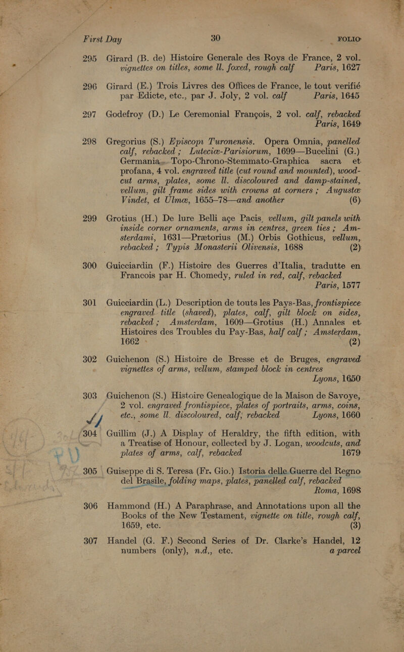 295 Girard (B. de) Histoire Generale des Roys de France, 2 vol. vignettes on titles, some ll. foxed, rough calf Paris, 1627 | 296 Girard (E.) Trois Livres des Offices de France, le tout verifié f par Edicte, etc., par J. Joly, 2 vol. calf Paris, 1645 297 Godefroy (D.) Le Ceremonial Frangois, 2 vol. calf, rebacked Paris, 1649: 298 Gregorius (S.) Hpiscop: Turonensis. Opera Omnia, panelled calf, rebacked ; Lutecicee-Parisiorum, 1699—Bucelini (G.) Germania... Topo-Chrono-Stemmato-Graphica sacra et cut arms, plates, some Il. discoloured and damp-stained, vellum, gilt frame sides with crowns at corners; Auguste Vindet, et Ulme, 1655-78—and another (6) 299 Grotius (H.) De lure Belli age Pacis, vellum, gilt panels with inside corner ornaments, arms in centres, green ties ; Am- sterdami, 1631—Preetorius (M.) Orbis Gothicus, vellum, rebacked ; Typis Monasteria Olwensis, 1688 (2): 300 Guicciardin (F.) Histoire des Guerres d’Italia, tradutte en Francois ge H. Chomedy, ruled in red, calf, rebacked Paris, 1577 | 301 Guicciardin (L.) Description de touts les Pays-Bas, frontispiece: : engraved title (shaved), plates, calf, gilt block on sides, rebacked ; Amsterdam, 1609—Grotius (H.) Annales et: Histoires des Troubles du Pay-Bas, half calf ; Amsterdam, 1662 - % (2) 302 Guichenon (S8.) Histoire de Bresse et de Bruges, engraved vignettes of arms, vellum, stamped block in centres Lyons, 1650 2 vol. engraved frontispiece, plates of portraits, arms, coins, Jf f, etc., some ll. discoloured, calf; rebacked Lyons, 1660 304 Guillim (J.) A Display of Heraldry, the fifth edition, with ; a Treatise of Honour, collected by J. Logan, woodcuts, and. 2} \ plates of arms, calf, “rebacked 1679 305 Guiseppe di 8S. Teresa (Ir. Gio.) Istoria delle Guerre del Regno del el Brasile, _ folding maps, plates, panelled calf, rebacked Roma, 1698 306 Hammond (H.) A Paraphrase, and Re Metichs upon all the Books of the New Testament, vignette on title, rough calf, 1659, ete. (3) 307 Handel (G. F.) Second Series of Dr. Clarke’s Handel, 12 numbers (only), n.d,, etc. a parcel 4 ». ry er t Ss Ald