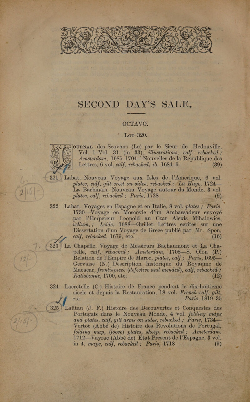  SECOND DAY’S SALE.  OCTAVO. Lot 320. OURNAL des Scavans (Le) par le Sieur de Hedouville, Vol. 1-Vol. 31 (m 33), «llustrations, calf, rebacked ; Amsterdam, 1685—-1704—Nouvelles de la Republique des Lettres, 6 vol. calf, rebacked, 1b. 1684-6 (39):  ._ 321. Labat. Nouveau Voyage aux Isles de l’Amerique, 6 vol. plates, calf, gilt crest on sides, rebacked ; La Haye, 1724— La Barbinais. Nouveau Voyage autour du Monde, 3 vol. plates, calf, rebacked ; Paris, 1728 = =e 322 Labat. Voyages en Espagne et en Italie, 8 vol. plates ; Pints, 1730—Voyage en Moscovie d’un Ambassadeur envoyé par VPEmpereur Leopold au Czar Alexis Mihalowics, vellum,; Leide, 1688—Guillet. Lettres ecrites sur une Dissertation d’un Voyage de Grece publié par Mr. Spon, calf, rebacked, 1679, etc. (16). ( 323 La Chapelle. Voyage de Messiours Bachaumont et La Cha- me pelle, calf, rebacked ; Amsterdam, 1708—S. Olon (P.) Gervaise (N.) Description historique. du Royaume de Macacear, frontispiece (defective and mended), calf, rebacked ; Ratisbonne, 1700, etc. (12) siecle et depuis la Rest 18 vol. French calf, gilt, . 4 r.e. _ Paris, 1819-35 — « (325 } Lafitau (J. F.) Histoire des Decouvertes et Caterabitee des vss Sigh Portugais dans le Nouveau Monde, 4 vol. folding maps Vertot (Abbé de) Histoire des Revolutions de Portugal, folding map, (loose) plates, sheep, rebacked ; Amsterdam. 1712—Vayrac (Abbé de) Etat Present de l Espagne, 3 vol. in 4, maps, calf, rebacked ; Paris, 1718 (9) 