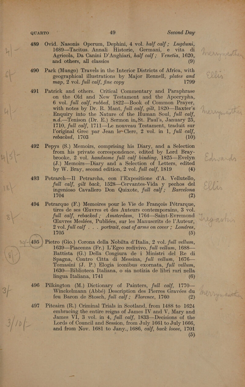 - * La 489 Ovid. Nasonis Operum, Dephini, 4 vol. half calf; Lugduni, 1689—Tacitus. Annali- Historie, Germani, e vita di Agricola, Da Canini D’Anghiari, half calf ; Venetia, 1620,. 490 Park (Mungo) Travels in the Interior Districts of Africa, with geographical illustrations by Major Rennell, plates and . 491 Patrick and others. Critical Commentary and Paraphrase on the Old and New Testament and the Apocrypha, 6 vol. full calf, rubbed, 1822—Book of Common Prayer, with notes by Dr. R. Mant, full calf, gilt, 1820—Baxter’s. - Enquiry into the Nature of the Human Soul, full calf, n.d.—Tenison (Dr. E.) Sermon in, St. Paul’s, January 25,. 1710, full calf, 1711—Le nouveau Testament, traduit sur Voriginal Grec par Jean le~Clerc, 2 vol. in 1, full calf, 492 Pepys (S.) Memoirs, comprising his Diary, and a Selection from. his private correspondence, edited by Lord Bray- brooke, 2 vol. handsome full calf binding, 1825—Evelyn (J.) Memoirs—Diary and a Selection of Letters, edited by W. Bray, second edition, 2 vol. full calf, 1819 (4): 493 Petrarch—Il Petrarcha, con l’Expositione d’A. Vellutello, full calf, gilt back, 1528—Cervantes-Vida y pechos del ingenioso Cavallero Don Quixote, full calf; Barcelona 1704 (2) 494 Petrarque (F.) Memoires pour le Vie de Francois Pétrarque, tires de ses Giuvres et des Auteurs contemporains, 3 vol. (Kuvres Meslées, Publiées, sur les Manuscrits de Auteur, 2 vol. full calf . . . portrait, coat of. arms on cover ; Londres, 1705 - (5) 3 (495) Pietro (Gio.) Corona della Nobilta d'Italia, 2 vol. full vellum, — 1639—Piacenza (Fr.) L’Egeo redivivo, full vellum, 1688— Battista (G.) Della Congiura de i Ministri del Re di Spagna, Contro Citta di Messina, full vellum, 1676— Tomasini (J. P.) Elogia iconibus exornata, full vellum, 1630—Biblioteca Italiana, o sia notizia de libri rari nella lingua Italiana, 1741 (6) 496 Pilkington (M.) Dictionary of Painters, full calf, 1770— Winckelmann (Abbé) Description des Pierres Gravées du feu Baron de Stosch, full calf ; Florence, 1760 (2) 497 Pitcairn (R.) Criminal Trials in Scotland, from 1488 to 1624 embracing the entire reigns of James IV and V, Mary and James VI, 3 vol. in 4, full calf, 1833—Decisions of the Lords of Council and Session, from July 1661 to July 1666, and from Nov. 1681 to Jany., 1686, calf, back loose, 1701 (5)
