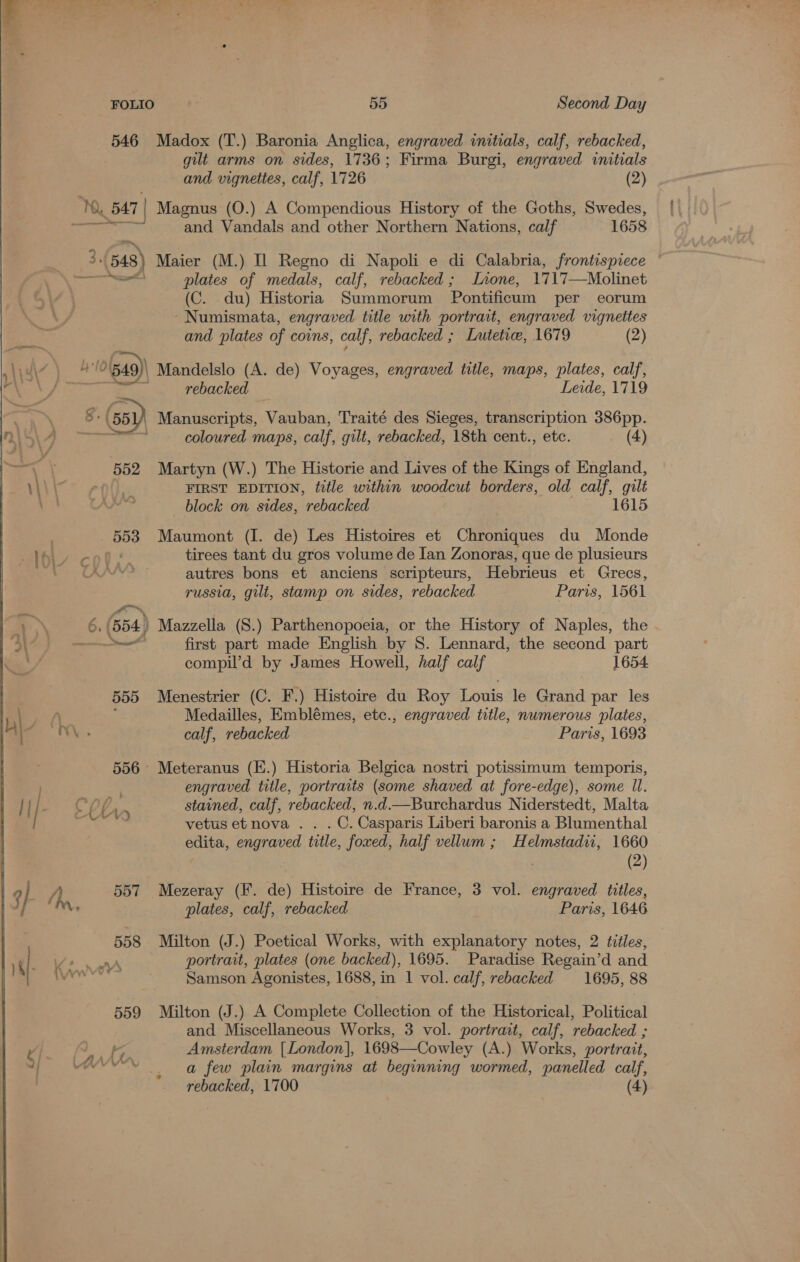  FOLIO 55 Second Day 546 Madox (T.) Baronia Anglica, engraved initials, calf, rebacked, gilt arms on sides, 1736; Firma Burgi, engraved initials and vignettes, calf, 1726 (2) Ny 547 | Magnus (O.) A Compendious History of the Goths, Swedes, &lt;o7eiee and Vandals and other Northern Nations, calf 1658 . 3. 3.(548) Maier (M.) Il Regno di Napoli e di Calabria, frontispiece PCED ects plates of medals, calf, rebacked; lLaone, 1717—Molinet (C. du) Historia Summorum Pontificum per eorum -Numismata, engraved title with portrait, engraved vignettes and plates of coins, calf, rebacked ; Lutetice, 1679 (2) uy) 4 1 10(ga9)) Mandelslo (A. de) Voyages, engraved title, maps, plates, calf, SF eas e.. | rebacked Leide, 1719 8: (551) Manuscripts, Vauban, Traité des Sieges, transcription 386pp. i coloured maps, calf, gilt, rebacked, 18th cent., etc. (4) 552 Martyn (W.) The Historie and Lives of the Kings of England, FIRST EDITION, title within woodcut borders, old calf, gilt block on sides, rebacked 1615 553 Maumont (I. de) Les Histoires et Chroniques du Monde } tirees tant du gros volume de Ian Zonoras, que de plusieurs autres bons et anciens scripteurs, Hebrieus et Grecs,  russia, gilt, stamp on sides, rebacked Paris, 1561 6. (554) Mazzella (S.) Parthenopoeia, or the History of Naples, the a first part made English by 8. Lennard, the second part compil’d by James Howell, half calf 1654. 555 Menestrier (C. F.) Histoire du Roy Louis le Grand par les ; Medailles, Emblémes, etc., engraved title, numerous plates, calf, rebacked Paris, 1693 556° Meteranus (E.) Historia Belgica nostri potissimum temporis, engraved title, portraits (some shaved at fore-edge), some ll. stained, calf, rebacked, n.d.—Burchardus Niderstedt, Malta ae vetus et nova .. . C. Casparis Liberi baronis a Blumenthal edita, engraved title, foxed, half vellum ; Helmstadii, 1660 | (2) 557 Mezeray (F. de) Histoire de France, 3 vol. engraved titles, plates, calf, rebacked Paris, 1646 | 558 Milton (J.) Poetical Works, with explanatory notes, 2 titles, F (. Ke ne portrait, plates (one backed), 1695. Paradise Regain’d and * gtadahey Samson Agonistes, 1688, in 1 vol. calf, rebacked 1695, 88 559 Milton (J.) A Complete Collection of the Historical, Political and Miscellaneous Works, 3 vol. portrait, calf, rebacked ; Amsterdam [London], 1698—Cowley (A.) Works, portrait, a few plain margins at beginning wormed, panelled calf, 