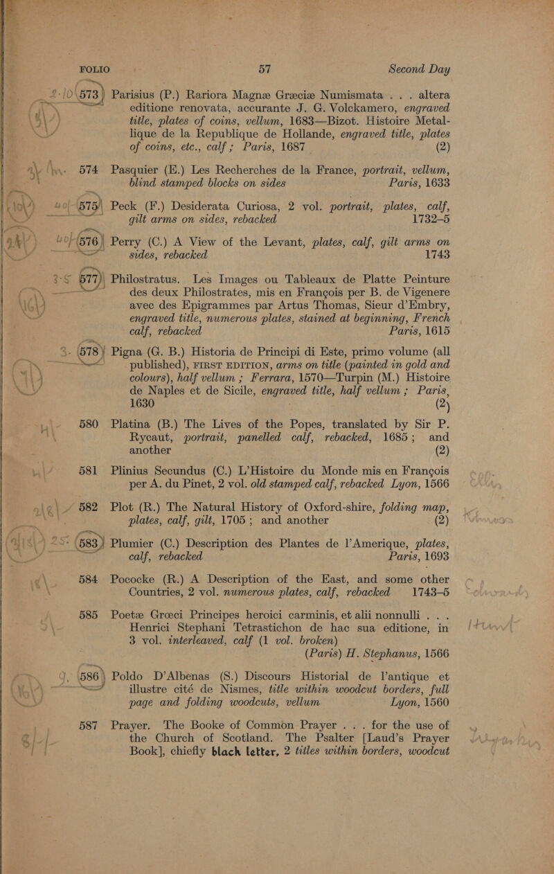 i 1D' 573) Parisius (P.) Rariora Magne Gracie Numismata .. . altera . iw ts a editione renovata, accurante J. G. Volekamero, engraved \9\7) title, plates of coins, vellum, 1683—Bizot. Histoire Metal- VY lique de la Republique de Hollande, engraved title, plates of coins, etc., calf ; Paris, 1687 — (2) ae 574 Pasquier (f.) Les Recherches de la France, portrait, vellum, blind stamped blocks on sides Paris, 1633 &lt;a A, 4O- 575) Peck (¥.) Desiderata Curiosa, 2 vol. portrait, plates, calf, reion™ gilt arms on sides, rebacked 1732-5 /0/(576, Perry (C.) A View of the Levant, plates, calf, gilt arms on i ae sides, rebacked 1743 s 3-5 677 Philostratus. Les Images ou Tableaux de Platte Peinture See des deux Philostrates, mis en Frangois per B. de Vigenere G4 avec des Epigrammes par Artus Thomas, Sieur d’ Embry, YS engraved title, nwmerous plates, stained at beginning, French calf, rebacked Paris, 1615 ey 18 ) Pigna (G. B.) Historia de Principi di Este, primo volume (all ot Sam — 4 published), FrRST EDITION, arms on title (painted in gold and ) colours), half vellum ; Ferrara, 1570—Turpin (M.) Histoire de N aples et de Sicile, engraved title, half vellum ; Paris, 1630 (2) 580 Platina (B.) The Lives of the Popes, translated by Sir P. Rycaut, portrait, panelled calf, rebacked, 1685; and another (2) 581 Plinius Secundus (C.) L’Histoire du Monde mis en Francois per A. du Pinet, 2 vol. old stamped calf, rebacked Lyon, 1566 »\o\» 582 Plot (R.) The Natural History of Oxford-shire, folding map, : plates, calf, gilt, 1705 ; and another (2) | 2 ( 583) Plumier (C.) Description des Plantes de l’Amerique, plates, ——_ calf, rebacked Paris, 1693 &lt;\ 584 Pococke (R.) A Description of the East, and some shee Countries, 2 vol. numerous plates, calf, rebacked 1743-5 585 Poetz Greeci Principes heroici carminis, et aliinonnulli. . . Henrici Stephani Tetrastichon de hac sua editione, in 3 vol. interleaved, calf (1 vol. broken) (Paris) H. Stephanus, 1566 586) Poldo D’Albenas (8.) Discours Historial de Vantique et pees illustre cité de Nismes, title within woodcut borders, full page and folding woodcuts, vellum Lyon, 1560 587 Prayer. The Booke of Common Prayer . . . for the use of ae the Church of Scotland. The Psalter [Laud’s Prayer wt Book], chiefly black letter, 2 tiles within borders, woodcut 