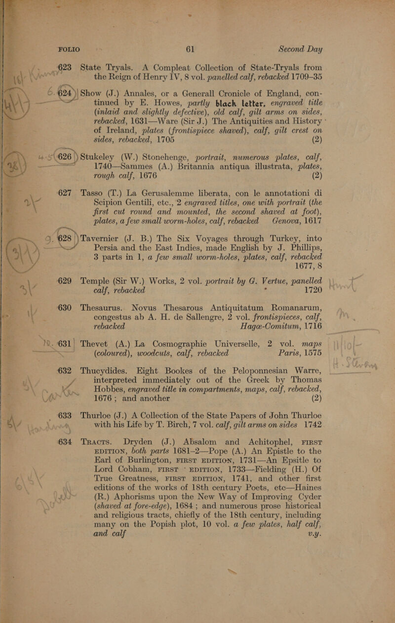 _ 623 State Tryals. A Compleat Collection of State-Tryals from the Reign of Henry IV, 8 vol. panelled calf, rebacked 1709-35 6 624 24)| Show (J.) Annales, or a Generall Cronicle of England, con- tinued by E. Howes, partly black letter, engraved title (inlaid and slightly defective), old calf, gilt arms on sides, rebacked, 1631—Ware (Sir J.) The Antiquities and History - of Treland, plates (frontispiece shaved), calf, gilt crest on sides, rebacked, 1705 (2) 4 54 (626 | :}) Stukeley (W.) Stonehenge, portrait, numerous plates, calf, es 1740—Sammes (A.) Britannia antiqua illustrata, plates, rough calf, 1676 (2) 627 Tasso (T.) La Gerusalemme liberata, con le annotationi di WW Scipion Gentili, etc., 2 engraved titles, one with portrait (the first cut round and mounted, the second shaved at foot), plates, a few small worm-holes, calf, rebacked Genova, 1617 rs. 628 ) Tavernier (J. B.) The Six Voyages through Turkey, into » —\” Persia and the East Indies, made English by J. Phillips, 3 parts in 1, a few small worm-holes, plates, calf, rebacked 1677, 8 629 Temple (Sir W.) Works, 2 vol. portrait by G. Vertue, panelled \ 630 Thesaurus. Novus Thesarous Antiquitatum Romanarum, congestus ab A. H. de Sallengre, 2 vol. frontispieces, calf, rebacked _ Hage-Comitum, 1716 ar - 631) Thevet (A.) La Cosmographie Universelle, 2 vol. maps ee SS (coloured), woodcuts, calf, rebacked Paris, 1575 632 Thucydides. Hight Bookes of the Peloponnesian Warre, interpreted immediately out of the Greek by Thomas ne Ks. Hobbes, engraved title in compartments, maps, calf, rebacked, As ~~ ~~ 1676; and another (2) _ 633 Thurloe (J.) A Collection of the State Papers of John Thurloe i with his Life by T. Birch, 7 vol. calf, gilt arms on sides 1742  634 Tracts. Dryden (J.) Absalom and Achitophel, First EDITION, both parts 1681—-2—Pope (A.) An Epistle to the Earl of Burlington, First EDITION, 1731—An Epsitle to Lord Cobham, First ‘ EDITION, 1733—Fielding (H.) Of True Greatness, FIRST EDITION, 1741, and other first editions of the works of 18th century Poets, etc—Haines ro) (R.) Aphorisms upon the New Way of Improving Cyder (shaved at fore-edge), 1684 ; and numerous prose historical and religious tracts, chiefly of the 18th century, including many on the Popish plot, 10 vol. a few plates, half calf, and calf v.Y. 
