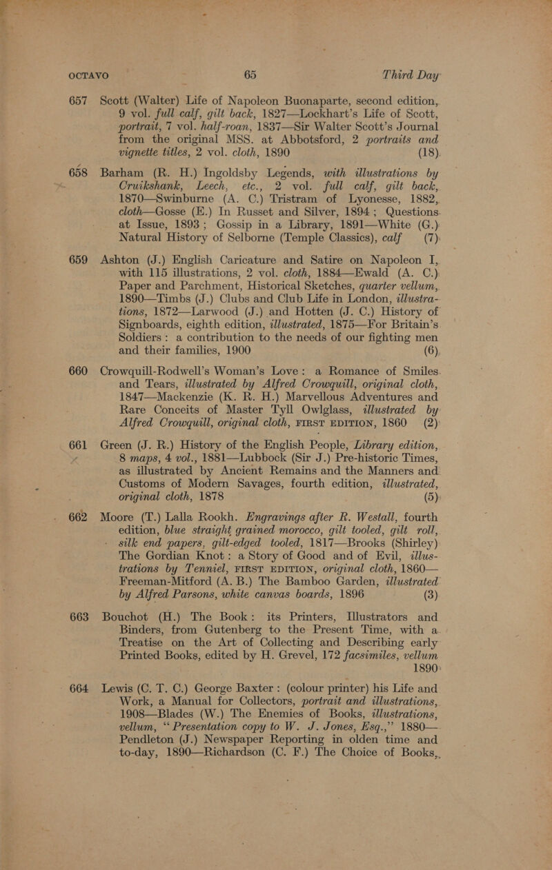 657 659 660 661 662 663 Scott (Walter) Life of Napoleon Buonaparte, second edition, 9 vol. full calf, gilt back, 1827—Lockhart’s Life of Scott, portrait, 7 vol. half-roan, 1837—Sir Walter Scott’s Journal from the original MSS. at Abbotsford, 2 portraits and vignette titles, 2 vol. cloth, 1890 (18). Barham (R. H.) Ingoldsby Legends, with illustrations by Cruikshank, Leech, etc., 2 vol. full calf, gilt back, 1870—Swinburne (A. C.) Tristram of lLyonesse, 1882, cloth—Gosse (EK.) In Russet and Silver, 1894; Questions. at Issue, 1893; Gossip in a Library, 1891—White (G.): Natural History of Selborne (Temple Classics), calf (7): Ashton (J.) English Caricature and Satire on Napoleon I, with 115 illustrations, 2 vol. cloth, 1884—Ewald (A. C.) Paper and Parchment, Historical Sketches, quarter vellum, 1890—Timbs (J.) Clubs and Club Life in London, illustra- tions, 1872—-Larwood (J.) and Hotten (J. C.) History of Signboards, eighth edition, illustrated, 1875—Yor Britain’s. Soldiers : a contribution to the needs of our fighting men and their families, 1900 (6). Crowquill-Rodwell’s Woman’s Love: a Romance of Smiles. and Tears, ilustrated by Alfred Crowquill, original cloth,. 1847—Mackenzie (K. R. H.) Marvellous Adventures and Rare Conceits of Master Tyll Owlglass, illustrated by Alfred Crowquill, original cloth, FIRST EDITION, 1860 (2) Green (J. R.) History of the English People, Library edition,. 8 maps, 4 vol., 1881—Lubbock (Sir J.) Pre-historic Times, as illustrated by Ancient Remains and the Manners and Customs of Modern Savages, fourth edition, dlustrated, original cloth, 1878 (5): Moore (T.) Lalla Rookh. Engravings after R. Westall, fourth edition, blue straight grained morocco, gilt tooled, gilt roll,. silk end papers, gilt-edged tooled, 1817—Brooks (Shirley) The Gordian Knot: a Story of Good and of Evil, dllus- trations by Tenniel, FIRST EDITION, original cloth, 1860— Freeman-Mitford (A. B.) The Bamboo Garden, illustrated by Alfred Parsons, white canvas boards, 1896 | (3) Bouchot (H.) The Book: its Printers, L[lustrators and Binders, from Gutenberg to the Present Time, with a Treatise on the Art of Collecting and Describing early Printed Books, edited by H. Grevel, 172 facsimiles, vellum | 1890: Lewis (C. T. C.) George Baxter : (colour printer) his Life and Work, a Manual for Collectors, portrait and illustrations, 1908—Blades (W.) The Enemies of Books, dllustrations, vellum, “‘ Presentation copy to W. J. Jones, Esq.,” 1880—. Pendleton (J.) Newspaper Reporting in olden time and to-day, 1890—Richardson (C. F.) The Choice of Books,