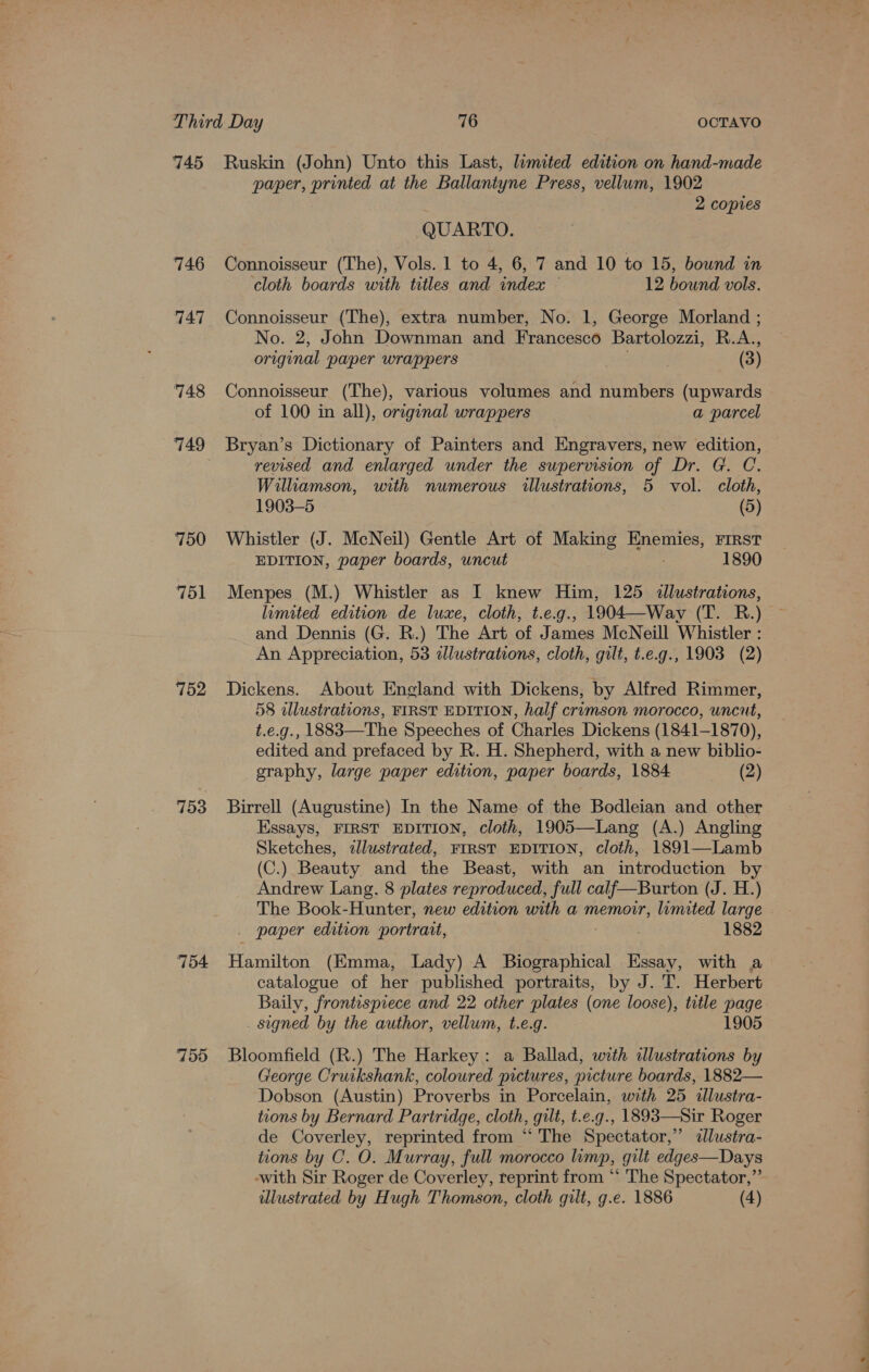 746 747 748 750 751 752 153 754 755 paper, printed at the Ballantyne Press, vellum, 1902 2 copies QUARTO. Connoisseur (The), Vols. 1 to 4, 6, 7 and 10 to 15, bound in cloth boards with titles and index 12 bound vols. Connoisseur (The), extra number, No. 1, George Morland ; No. 2, John Downman and Francesco Bartolozzi, R.A., original paper wrappers | (3) Connoisseur (The), various volumes and numbers (upwards of 100 in all), original wrappers a parcel Bryan’s Dictionary of Painters and Engravers, new edition, revised and enlarged under the supervision of Dr. G. C. Williamson, with numerous illustrations, 5 vol. cloth, 1903-5 (5) Whistler (J. McNeil) Gentle Art of Making Enemies, First EDITION, paper boards, uncut 1890 Menpes (M.) Whistler as I knew Him, 125 illustrations, limited edition de luxe, cloth, t.e.g., 1904—Way (T. R.) and Dennis (G. R.) The Art of James McNeill Whistler : An Appreciation, 53 zlustrations, cloth, gilt, t.e.g., 1903 (2) Dickens. About England with Dickens, by Alfred Rimmer, 58 dlustrations, FIRST EDITION, half crimson morocco, uncut, t.e.g., 1883—The Speeches of Charles Dickens (1841-1870), edited and prefaced by R. H. Shepherd, with a new biblio- graphy, large paper edition, paper boards, 1884 (2) Birrell (Augustine) In the Name of the Bodleian and other Essays, FIRST EDITION, cloth, 1905—Lang (A.) Angling Sketches, zllustrated, FIRST EDITION, cloth, 1891—Lamb (C.) Beauty and the Beast, with an introduction by Andrew Lang, 8 plates reproduced, full calf—Burton (J. H.) The Book- Hunter, new edition with a memoir, limited large _ paper edition portrait, 7 1882 Hamilton (Emma, Lady) A Biographical Essay, with a catalogue of her published portraits, by J. T. Herbert Baily, frontesprece and 22 other plates (one loose), title page _ signed by the author, vellum, t.e.g. - 1905 Bloomfield (R.) The Harkey: a Ballad, with illustrations by George Cruikshank, coloured pictures, picture boards, 1882— Dobson (Austin) Proverbs in Porcelain, with 25 illustra- tions by Bernard Partridge, cloth, gilt, t.e.g., 1893—Sir Roger de Coverley, reprinted from “ The Spectator,” «dlustra- tions by C. O. Murray, full morocco limp, gilt edges—Days -with Sir Roger de Coverley, reprint from “‘ The Spectator,”’ dlustrated by Hugh Thomson, cloth gilt, g.e. 1886 (4) a oe ~~