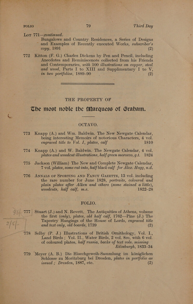 Lot 771—continued. Bungalows and Country Residences, a Series of Designs ~ and Examples of Recently executed Works, subscriber’s copy, 1891 (2) 772 Kitton (Ff. G.) Charles Dickens by Pen and Pencil, including Anecdotes and Reminiscencés collected from his Friends and Contemporaries, with 100 illustrations on copper, steel and wood, Parts I to XIII and Supplimentary I to V, in two portfolios, 1889-90 vay (2) THE PROPERTY OF Che most noble the Marquess of Grabam. j.. RBS 9 nc OCTAVO. 773 Knapp (A.) and Wm. Baldwin. The New Newgate Calendar, being interesting Memoirs of notorious Characters, 4 vol. engraved title to Vol. I, plates, calf 1810 774. Knapp (A.) and W. Baldwin. The Newgate Calendar, 4 vol. plates and woodcut illustrations, half green morocco, g.t. 1824 775 Jackson (William) The New and Complete Newgate Calendar, 7 vol. plates, some cut into, half black calf for Alex. Hogg, n.d. 776 ANNALS OF SPORTING AND Fancy GAZETTE, 13 vol. including the rare number for June 1828, portraits, colowred and plain plates after Alken and others (some stained a little), woodcuts, half calf, m.e. 1822-28 FOLIO. _ 777 Stuart (J.) and N. Revett. The Antiquities of Athens, volume . the first (only), plates, old half calf, 1762—Pine (J.) The if ant] } Tapestry Hangings of the House of Lords, engraved title ‘ / ¥s and text only, old boards, 1739 (2) 778 Selby (P. J.) Illustrations of British Ornithology, Vol. L., Land Birds ; Vol. II., Water Birds, 2 vol. 8vo, with 6 vol. of coloured plates, half russia, backs of text vols. missing Edinburgh, 1833-34 779 ‘Meyer (A. B.) Die Hisechgeweih-Sammlung im kéniglichen Schlosse zu Moritzburg bei Dresden, plates in portfolio as issued ; Dresden, 1887, etc. (2)