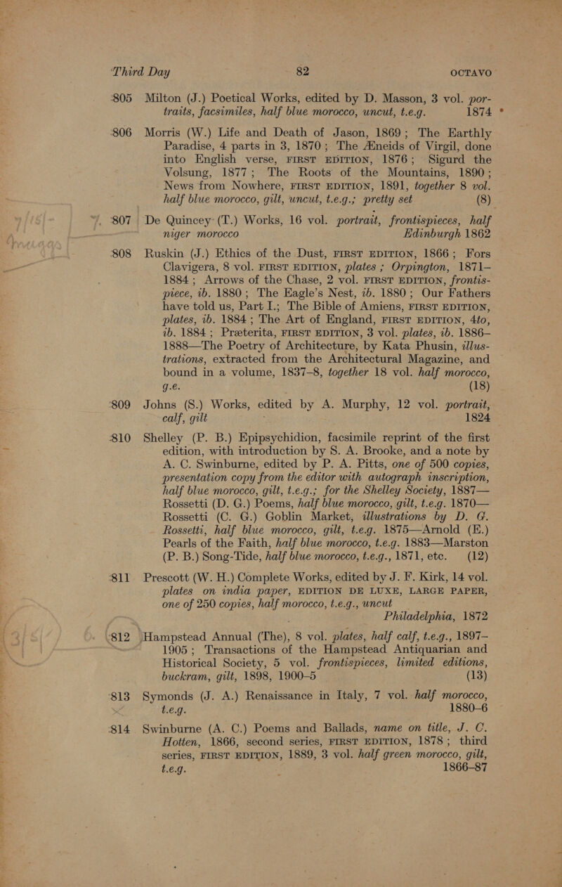 805 806 807 808 ‘809 810 81l 812 813 814 Milton (J.) Poetical Works, edited by D. Masson, 3 vol. por- traits, facsimiles, half blue morocco, uncut, t.e.g. 1874 Morris (W.) Life and Death of Jason, 1869; The Earthly Paradise, 4 parts in 3, 1870; The Atneids of Virgil, done into English verse, FIRST EDITION, 1876; Sigurd the Volsung, 1877; The Roots of the Mountains, 1890 ; News from Nowhere, FIRST EDITION, 1891, together 8 vol. half blue morocco, gilt, uncut, t.e.g.; pretty set (8) De Quincey’ (T.) Works, 16 vol. portrait, frontispieces, half niger morocco Edinburgh 1862 Ruskin (J.) Ethics of the Dust, FIRST EDITION, 1866; Fors Clavigera, 8 vol. FIRST EDITION, plates ; Orpington, 1871— 1884 ; Arrows of the Chase, 2 vol. FIRST EDITION, frontis- piece, ib. 1880; The Eagle’s Nest, 2b. 1880; Our Fathers have told us, Part I.; The Bible of Amiens, FIRST EDITION, plates, 1b. 1884; The Art of England, First EDITION, 4to, ib. 1884 ; Preeterita, FIRST EDITION, 3 vol. plates, 1b. 1886— 1888—The Poetry of Architecture, by Kata Phusin, dllus- trations, extracted from the Architectural Magazine, and bound in a volume, 1837-8, together 18 vol. half morocco, q.e. (18) Johns (S.) Works, edited by A. Murphy, 12 vol. portrait, calf, gult ; 1824 Shelley (P. B.) Epipsychidion, facsimile reprint of the first edition, with introduction by 8. A. Brooke, and a note by A. C. Swinburne, edited by P. A. Pitts, one of 500 copies, presentation copy from the editor with autograph imscription, half blue morocco, gilt, t.e.g.; for the Shelley Society, 1887— Rossetti (D. G.) Poems, half blue morocco, gilt, t.e.g. 1870— Rossetti (C. G.) Goblin Market, dlustrations by D. G. Rossetti, half blue morocco, gilt, t.e.g. 1875—Arnold (E.) Pearls of the Faith, half blue morocco, t.e.g. 1883—Marston (P. B.) Song-Tide, half blue morocco, t.e.g., 1871, etc. (12) Prescott (W. H.) Complete Works, edited by J. F’. Kirk, 14 vol. plates on india paper, EDITION DE LUXE, LARGE PAPER, one of 250 copies, half morocco, t.e.g., uncut Philadelphia, 1872 1905; Transactions of the Hampstead Antiquarian and Historical Society, 5 vol. frontispieces, limited editions, buckram, gilt, 1898, 1900-5 ~ (13) Symonds (J. A.) Renaissance in Italy, 7 vol. half morocco, t.e.g. 1880-6 Swinburne (A. C.) Poems and Bailads, name on title, J. C. Hotten, 1866, second series, FIRST EDITION, 1878; third series, FIRST EDITION, 1889, 3 vol. half green morocco, gilt, t.e.9. 1866-87