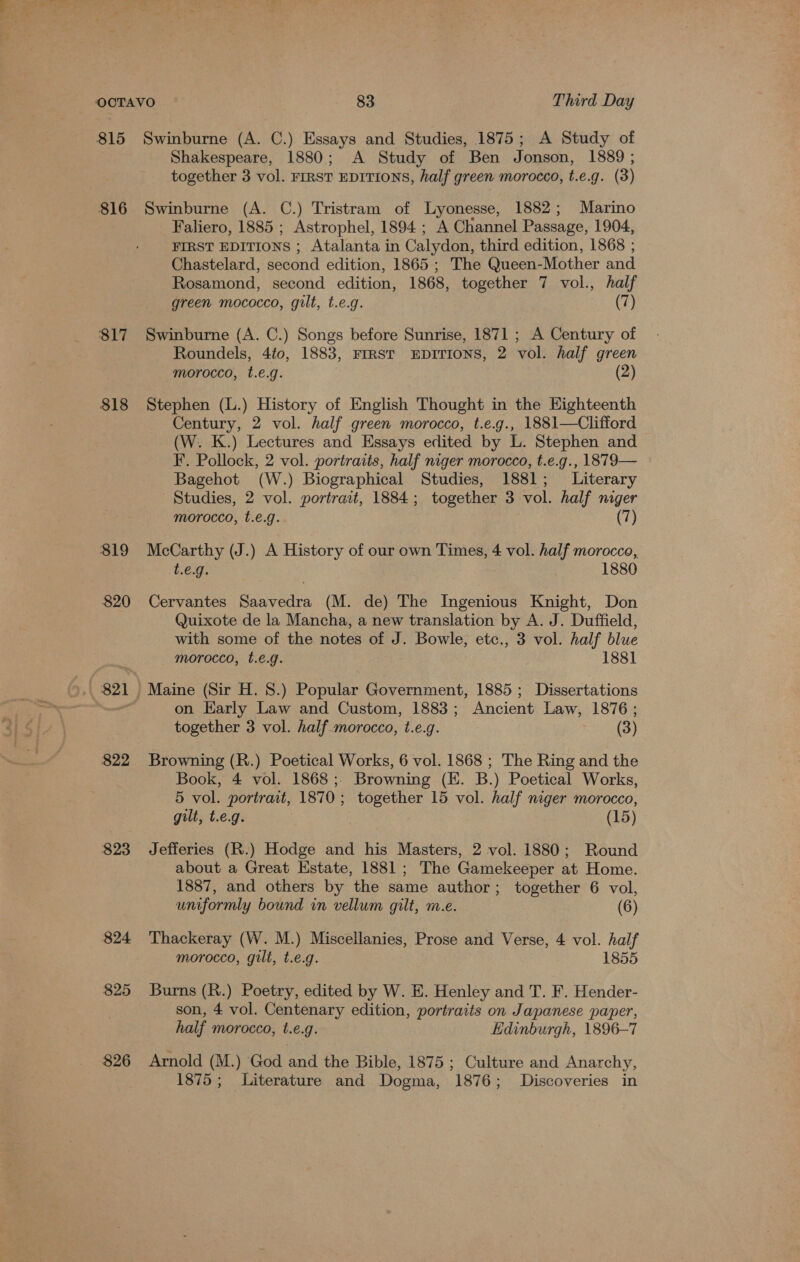 816 S17 $18 $19 $20 821 $22 $23 824 825 826 Shakespeare, 1880; A Study of Ben Jonson, 1889 ; together 3 vol. FIRST EDITIONS, half green morocco, t.e.g. (3) Swinburne (A. C.) Tristram of Lyonesse, 1882; Marino Faliero, 1885 ; Astrophel, 1894; A Channel Passage, 1904, FIRST EDITIONS ; Atalanta in Calydon, third edition, 1868 ; Chastelard, second edition, 1865 ; The Queen-Mother and Rosamond, second edition, 1868, together 7 vol., half green mococco, gilt, t.e.g. (7) Swinburne (A. C.) Songs before Sunrise, 1871 ; A Century of Roundels, 4to, 1883, FIRST EDITIONS, 2 vol. half green morocco, t.e.g. (2) Stephen (L.) History of English Thought in the Highteenth Century, 2 vol. half green morocco, t.e.g., 1881—Clifford (W. K.) Lectures and Essays edited by L. Stephen and F. Pollock, 2 vol. portraits, half niger morocco, t.e.g., 1879— Bagehot (W.) Biographical Studies, 1881; Literary Studies, 2 vol. portrait, 1884; together 3 vol. half niger morocco, t.e€.g. (7) McCarthy (J.) A History of our own Times, 4 vol. half morocco, t.e.g. 1880 Cervantes Saavedra (M. de) The Ingenious Knight, Don Quixote de la Mancha, a new translation by A. J. Duffield, with some of the notes of J. Bowle, etc., 3 vol. half blue morocco, t.€.g. 1881 on Karly Law and Custom, 1883; Ancient Law, 1876 ; together 3 vol. half_morocco, t.e.g. (3) Browning (R.) Poetical Works, 6 vol. 1868 ; The Ring and the Book, 4 vol. 1868;. Browning (HK. B.) Poetical Works, 5 vol. portrait, 1870; together 15 vol. half niger morocco, gilt, t.e.g. (15) Jefferies (R.) Hodge and his Masters, 2 vol. 1880; Round about a Great Estate, 1881; The Gamekeeper at Home. 1887, and others by the same author; together 6 vol, uniformly bound in vellum gilt, m.e. (6) Thackeray (W. M.) Miscellanies, Prose and Verse, 4 vol. half morocco, gilt, t.e.g. 1855 Burns (R.) Poetry, edited by W. E. Henley and T. F. Hender- son, 4 vol. Centenary edition, portraits on Japanese paper, half morocco, t.e.g. Edinburgh, 1896-7 Arnold (M.) God and the Bible, 1875 ; Culture and Anarchy, 1875; Literature and Dogma, 1876; Discoveries in