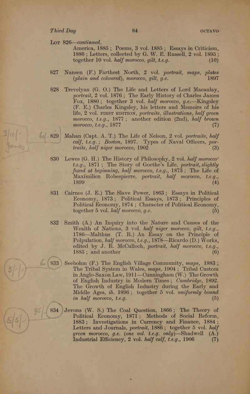 827 828 -o| - 829 830 831 832 . (833 834 America, 1885; Poems, 3 vol. 1885; Essays in Criticism, 1886 ; Letters, collected by G. W. E. Russell, 2 vol. 1895 ; together 10 vol. half morocco, gilt, t.e.g. (10) Nansen (F.) Farthest North, 2 vol. portrait, maps, plates (plain and coloured), morocco, gilt, g.e. 1897 Trevelyan (G. O.) The Life and Letters of Lord Macaulay, portrait, 2 vol. 1876; The Early History of Charles James: Fox, 1880; together 3 vol. half morocco, g.e.—Kingsley _(F. E.) Charles Kingsley, his letters and Memoirs of his: life, 2 vol. FIRST EDITION, portraits, ulustrations, half green morocco, t.e.g., 1877; another edition (2nd), half brown morocco, t.e.g., 1877 (7) Mahan (Capt. A. T.) The Life of Nelson, 2 vol. portraits, half calf, t.e.g.; Boston, 1897. Types of Naval Officers, por- traits, half niger morocco, 1902 (3). Lewes (G. H.) The History of Philosophy, 2 vol. half morocco‘ t.e.g., 1871; The Story of Goethe’s Life, portrait, slightly foxed at beginning, half morocco, t.e.g., 1873; The Life of Maximilien MRobespierre, portrait, half morocco, t.e.g., 1899 (4) Cairnes (J. E.) The Slave Power, 1863; Essays in Political Economy, 1873; Political Essays, 1873; Principles of Political Economy, 1874 ; Character of Political Economy, together 5 vol. half morocco, g.e. (5) Smith (A.) An Inquiry into the Nature and Causes of the Wealth of Nations, 3 vol. half niger morocco, gilt, t.e.g., 1786—Malthus (T. R.) An Essay on the Principle of Polpulation, half morocco, t.e.g., 1878—Ricardo (D.) Works, edited by J. R. McCulloch, portrait, half morocco, t.e.g., 1885 ; and another (6) Seebohm (F.) The English Village Community, maps, 1883 ; The Tribal System in Wales, maps, 1904; Tribal Custom in Anglo-Saxon Law, 1911—Cunningham (W.) The Growth of English Industry in Modern Times; Cambridge, 1892. The Growth of English Industry during the Early and Middle Ages, ib. 1896; together 5 vol. uniformly bound in half morocco, t.e.g. (5) Political Economy, 1871; Methods of Social Reform, 1883; Investigations in Currency and Finance, 1884 ; Letters and Journals, portrait, 1886; together 5 vol. half green morocco, g.e. (one vol. t.e.g. only)—Shadwell (A.)