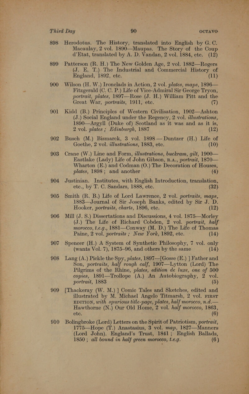 898 Herodotus. The History, translated into English by G. C. Macaulay, 2 vol. 1890—Maupas. The Story of the Coup d’ Etat, translated by A. D. Vandan, 2 vol. 1884, etc. (12) 899 Patterson (R. H.) The New Golden Age, 2 vol. 1882—Rogers (J. EK. T.) The Industrial and Commercial History of England, 1892, etc. (11) 900 Wilson (H. W.) Ironclads in Action, 2 vol. plates, maps, 1896— Fitzgerald (C. C. P.) Life of Vice-Admiral Sir George Tryon, portrait, plates, 1897—Rose (J. H.) William Pitt and the Great War, portraits, 1911, ete. (7) 901 Kidd (B.) Principles of Western Civilisation, 1902—Ashton (J.) Social England under the Regency, 2 vol. dlustrations, 1890—Argyll (Duke of) Scotland as it was and as it is, 2 vol. plates ; Edinburgh, 1887 (12) 902 Busch (M.) Bismarck, 3 vol. 1898 —Duntzer (H.) Life of Goethe, 2 vol. cllustrations, 1883, etc. (10) 903 Crane (W.) Line and Form, dllustrations, buckram, gilt, 1900— Eastlake (Lady) Life of John Gibson, R.a., portrait, 1870—- Wharton (E.) and Codman (O.) The Decoration of Houses, plates, 1898; and another (4) 904 Justinian. Institutes, with English Introduction, translation, etc., by T. C. Sandars, 1888, etc. _ (32) 905 Smith (R. B.) Life of Lord Lawrence, 2 vol. portraits, maps, 1883—Journal of Sir Joseph Banks, edited by Sir J. D. Hooker, portraits, charts, 1896, etc. (12) 906 Mill (J. S.) Dissertations and Discussions, 4 vol. 1875—Morley (J.) The Life of Richard Cobden, 2 vol. portrait, half - morocco, t.e.g., 1881—Conway (M. D.) The Life of Thomas Paine, 2 vol. portraits ; New York, 1892, etc. (14): 907 Spencer (H.) A System of Synthetic Philosophy, 7 vol. only (wants Vol. 7), 1875-96, and others by the same (14) 908 Lang (A.) Pickle the Spy, plates, 1897—[Gosse (E.) ] Father and Son, portraits, half rough calf, 1907—Lytton (Lord) The Pilgrims of the Rhine, plates, edition de luxe, one of 500 copies, 1891—Trollope (A.) An Autobiography, 2 vol. portrait, 1883 | (5) 909 [Thackeray (W. M.) ] Comic Tales and Sketches, edited and illustrated by M. Michael Angelo Titmarsh, 2 vol. First EDITION, with spurious title-page, plates, half morocco, n.d.— Hawthorne (N.) Our Old Home, 2 vol. half morocco, 1863, etc. (6) 910 Bolingbroke (Lord) Letters on the Spirit of Patriotism, portrait, 1775—Hope (T.) Anastasius, 3 vol. map, 1827—Manners (Lord John). England’s Trust, 1841; English Ballads,