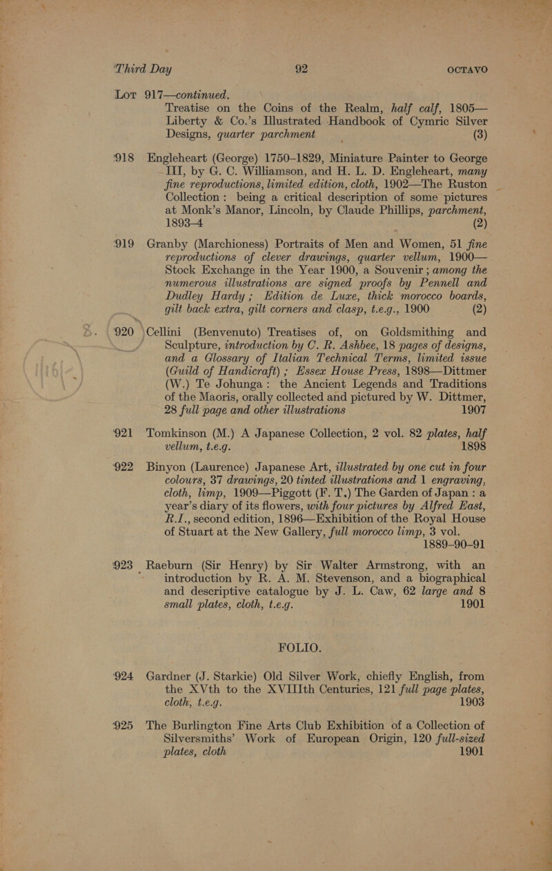 Lot 917—continued. Treatise on the Coins of the Realm, half calf, 1805— Liberty &amp; Co.’s Llustrated. Handbook of Cymric Silver Designs, quarter parchment (3) 918 Engleheart (George) 1750-1829, Miniature Painter to George III, by G. C. Williamson, and H. L. D. Engleheart, many fine reproductions, limited edition, cloth, 1902—The Ruston Collection: being a critical description of some pictures at Monk’s Manor, Lincoln, by Claude Phillips, parchment, 1893-4 (2) 919 Granby (Marchioness) Portraits of Men and Women, 51 fine Stock Exchange in the Year 1900, a Souvenir ; among the numerous illustrations are signed proofs by Pennell and Dudley Hardy; Edition de Luxe, thick morocco boards, gilt back extra, gilt corners and clasp, t.e.g., 1900 (2) 920 \Cellini (Benvenuto) Treatises of, on Goldsmithing and ' Sculpture, entroduction by C. R. Ashbee, 18 pages of designs, and a Gilossary of Italian Technical Terms, limited issue (Guild of Handicraft) ; Hssex House Press, 1898—Dittmer iW) Te Johunga : the Ancient Legends and Traditions of the Maoris, orally collected and pictured by W. Dittmer, 28 full page and other illustrations 1907 ‘921 ‘Tomkinson (M.) A Japanese Collection, 2 vol. 82 plates, half vellum, t.e.g. 1898 ‘922 Binyon (Laurence) Japanese Art, illustrated by one cut in four 3 colours, 37 drawings, 20 tinted illustrations and 1 engraving, cloth, limp, 1909—Piggott (F. T.) The Garden of Japan : a year’s diary of its flowers, with four pictures by Alfred East, R.I., second edition, 1896—Exhibition of the Royal House of Stuart at the New Gallery, full morocco limp, 3 vol. 1889-90-91 923 Raeburn (Sir Henry) by Sir Walter Armstrong, with an ; introduction by R. A. M. Stevenson, and a biographical and descriptive catalogue by J. L. Caw, 62 large and 8 small plates, cloth, t.e.g. 1901 FOLIO. 924 Gardner (J. Starkie) Old Silver Work, chiefly English, from the XVth to the XVIIIth Centuries, 121 full page plates, cloth, t.e.g. 1903 925 The Burlington Fine Arts Club Exhibition of a Collection of Silversmiths’ Work of European Origin, 120 full-sized plates, cloth 1901 wo ne ae