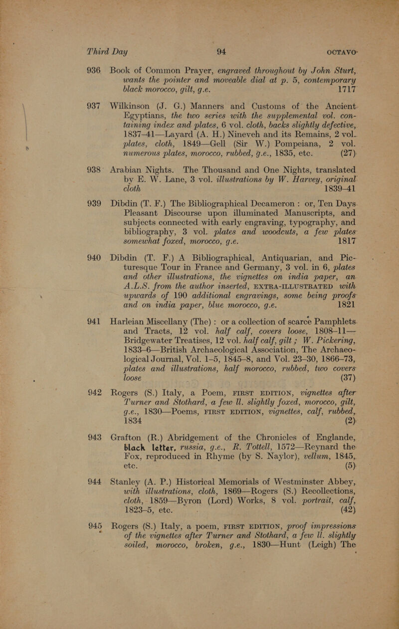 — 936 937 939 940 941 942 943 944 945 wants the pointer and moveable dial at p. 5, contemporary Egyptians, the two series with the supplemental vol. con- plates, cloth, 1849—Gell (Sir W.) Pompeiana, 2 vol. numerous plates, morocco, rubbed, g.e., 1835, etc. (27) Arabian Nights. The Thousand and One Nights, translated cloth 1839-41 Pleasant Discourse upon illuminated Manuscripts, and turesque Tour in France and Germany, 3 vol. in 6, plates A.L.S. from the author inserted, EXTRA-ILLUSTRATED with and on india paper, blue morocco, g.e. 1821 Bridgewater Treatises, 12 vol. half calf, gilt ; W. Pickering,. logical Journal, Vol. 1-5, 1845-8, and Vol. 23-30, 1866-73, loose (37) Turner and Stothard, a few Ul. slightly foxed, morocco, gilt, g.e., 1830—Poems, FIRST EDITION, vignettes, calf, rubbed,. 1834 7 (2): Grafton (R.) Abridgement of the Chronicles of HEnglande, Fox, reproduced in Rhyme (by 8. Naylor), vellum, 1845,. etc. (5). Stanley (A. P.) Historical Memorials of Westminster Abbey,. with illustrations, cloth, 1869—Rogers (S.) Recollections, cloth, 1859—Byron (Lord) Works, 8 vol. portrait, calf, 1823-5, etc. (42) Rogers (S.) Italy, a poem, FIRST EDITION, proof impressions of the vignettes after Turner and Stothard, a few Il. slightly